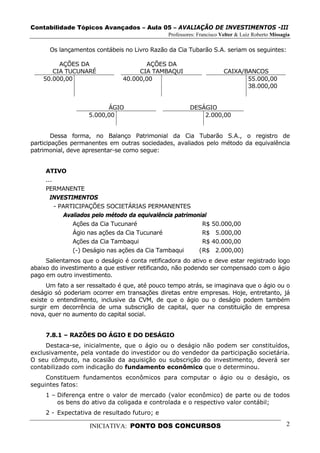 Contabilidade Tópicos Avançados – Aula 05 – AVALIAÇÃO DE INVESTIMENTOS -III
                                               Professores: Francisco Velter & Luiz Roberto Missagia

      Os lançamentos contábeis no Livro Razão da Cia Tubarão S.A. seriam os seguintes:

         AÇÕES DA                     AÇÕES DA
       CIA TUCUNARÉ                 CIA TAMBAQUI                       CAIXA/BANCOS
    50.000,00                  40.000,00                                      55.000,00
                                                                              38.000,00


                          ÁGIO                          DESÁGIO
                    5.000,00                                2.000,00


        Dessa forma, no Balanço Patrimonial da Cia Tubarão S.A., o registro de
participações permanentes em outras sociedades, avaliados pelo método da equivalência
patrimonial, deve apresentar-se como segue:


     ATIVO
     ...
     PERMANENTE
       INVESTIMENTOS
         - PARTICIPAÇÕES SOCIETÁRIAS PERMANENTES
            Avaliados pelo método da equivalência patrimonial
               Ações da Cia Tucunaré                        R$ 50.000,00
               Ágio nas ações da Cia Tucunaré               R$ 5.000,00
               Ações da Cia Tambaqui                        R$ 40.000,00
               (-) Deságio nas ações da Cia Tambaqui      ( R$ 2.000,00)
     Salientamos que o deságio é conta retificadora do ativo e deve estar registrado logo
abaixo do investimento a que estiver retificando, não podendo ser compensado com o ágio
pago em outro investimento.
      Um fato a ser ressaltado é que, até pouco tempo atrás, se imaginava que o ágio ou o
deságio só poderiam ocorrer em transações diretas entre empresas. Hoje, entretanto, já
existe o entendimento, inclusive da CVM, de que o ágio ou o deságio podem também
surgir em decorrência de uma subscrição de capital, quer na constituição de empresa
nova, quer no aumento do capital social.


     7.8.1 – RAZÕES DO ÁGIO E DO DESÁGIO
     Destaca-se, inicialmente, que o ágio ou o deságio não podem ser constituídos,
exclusivamente, pela vontade do investidor ou do vendedor da participação societária.
O seu cômputo, na ocasião da aquisição ou subscrição do investimento, deverá ser
contabilizado com indicação do fundamento econômico que o determinou.
     Constituem fundamentos econômicos para computar o ágio ou o deságio, os
seguintes fatos:
     1 – Diferença entre o valor de mercado (valor econômico) de parte ou de todos
         os bens do ativo da coligada e controlada e o respectivo valor contábil;
     2 - Expectativa de resultado futuro; e

                    INICIATIVA: PONTO DOS CONCURSOS                                               2
 