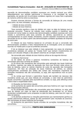 Contabilidade Tópicos Avançados – Aula 05 – AVALIAÇÃO DE INVESTIMENTOS -III
                                             Professores: Francisco Velter & Luiz Roberto Missagia

apuração de demonstrações contábeis expressas em moeda nacional que reflita
adequadamente sua posição patrimonial e financeira e os resultado de suas
operações, de acordo com os princípios contábeis vigentes em nosso País e aplicados
de maneira uniforme entre os exercícios.
     Existem diversas técnicas e formas de conversão de balanços de uma moeda
para outra. As mais utilizadas, entretanto, são:
     · método da taxa corrente;
     · método da taxa histórica;
     Taxa corrente significa a taxa de câmbio em vigor na data do balanço que se
pretenda converter. Trata-se do método mais simples quanto à mecânica, pois
consiste em tomar todos os valores das demonstrações contábeis expressa sem uma
moeda e convertê-las pela taxa corrente de câmbio, apurando-se os valores
correspondentes na outra moeda. Entretanto, convém assinalar novamente que essa
conversão há de ser feita a partir das demonstrações contábeis ajustadas da empresa
do outro país.
     O método da taxa histórica baseia-se no princípio de que a conversão das
demonstrações contábeis é feita interpretando-se as transações como se tivessem
ocorrido na moeda para a qual se pretende converter.
     É de se destacar que este método é mais apropriado nos casos de empresas
investidoras sediadas em países de “moeda forte” que tenham investimentos em
países com elevada inflação e não adotam sistemas de correção monetária.
     Na conversão pelo método da taxa histórica utiliza-se da seguinte técnica:
      1) Balanço Patrimonial
      a) Os saldos de ativos e passivos monetários constantes do balanço são
convertidos pela taxa corrente de câmbio.
      b) Os ativos não monetários são convertidos pela aplicação das taxas históricas
de câmbio, vigentes nas datas de aquisição dos itens que formam estes ativos na
data do balanço, sobre os valores originais de custo de aquisição das transações
respectivas. Em face da utilização de taxas históricas de câmbio, os valores
eventualmente constantes dos saldos das contas não monetárias originárias de
correções monetárias não são convertidos, ou seja, têm equivalência nula na outra
moeda.
      c) As contas que formam o patrimônio líquido são também de natureza não
monetária sendo que, por esse método de conversão, o valor total do patrimônio
líquido convertido é apurado pela equivalência contábil, ou seja, pela diferença entre
o ativo total e exigibilidade totais.
     2) Mutações do Patrimônio Líquido
     a) Os aumentos de capital são convertidos pela taxa histórica em vigor nas datas
das integralizações efetivas.
     b) Os dividendos distribuídos são convertidos pela taxa histórica, ou seja, pela
taxa de câmbio em vigor na data de distribuição dos dividendos ou, se forem
dividendos contabilizados como propostos na data do balanço, pela taxa em vigor na
data do balanço.
     c) Os demais acréscimos ou reduções patrimoniais que representarem ganhos ou
perdas patrimoniais efetivos, apesar de não transitarem pelo resultado do exercício,
são convertidos às taxas históricas de formação.
     d) Acréscimo do patrimônio líquido oriundos de correções monetárias não são
convertidos.

                   INICIATIVA: PONTO DOS CONCURSOS                                             20
 