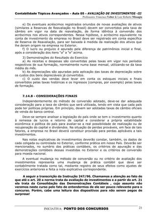 Contabilidade Tópicos Avançados – Aula 05 – AVALIAÇÃO DE INVESTIMENTOS -III
                                             Professores: Francisco Velter & Luiz Roberto Missagia

     e) Os eventuais acréscimos registrados oriundos de novas avaliações de ativos
(similares a Reservas de Reavaliação no Brasil) devem ser convertidos pela taxa de
câmbio em vigor na data de reavaliação, de forma idêntica à conversão dos
acréscimos nos ativos correspondentes. Nessa hipótese, o acréscimo equivalente na
conta de investimento da empresa no Brasil deve ser registrado em conta específica
de Reserva de Reavaliação, para ser baixada à medida da realização dos ativos que
lhe deram origem na empresa no Exterior.
     f) O lucro ou prejuízo é apurado pela diferença de patrimônios inicial e final,
após a consideração dos itens “a” a “e” acima.
     3) Demonstrações do Resultado do Exercício
     a) As receitas e despesas são convertidas pelas taxas em vigor nos períodos
respectivos de sua formação, normalmente numa base mensal, utilizando-se da taxa
média do mês.
     b) As depreciações são apuradas pela aplicação das taxas de depreciação sobre
os custos dos bens depreciáveis já convertidos.
     c) O custo das vendas deve levar em conta os estoques iniciais e finais
convertidos pelas taxas históricas e os ingressos (compras, por exemplo) pelas taxas
de formação.


     7.14.8 - CONSIDERAÇÕES FINAIS
     Independentemente do método de conversão adotado, deve-se dar adequada
consideração para a taxa de câmbio que será utilizada, tendo em vista que cada país
pode ter políticas próprias. Em princípio, devem ser adotadas taxas de câmbio oficiais
de venda do banco central.
     Deve-se sempre analisar a legislação do país onde se tem o investimento quanto
à remessa de lucros e retorno de capital e considerar a própria estabilidade
econômica e política do país para avaliar-se a real possibilidade de realização ou de
recuperação do capital e dividendos. Na situação de perdas prováveis, em face de tais
fatores, a empresa no Brasil deverá constituir provisão para perdas aplicáveis a tais
investimentos.
     Nas notas explicativas de investimentos deverão constar, também, os dados de
cada coligada ou controlada no Exterior, conforme prática em nosso País. Deverão ser
mencionados, no sumário das práticas contábeis, os critérios de apuração e das
demonstrações contábeis dessas investidas no Exterior e os critérios de conversão
para moeda nacional.
     A eventual mudança no método de conversão ou no critério de avaliação dos
investimentos representa uma mudança de prática contábil que deve ser
contabilmente tratada como tal, mediante registro de seus efeitos como ajustes de
exercícios anteriores e feita a nota explicativa correspondente.

     A seguir a transcrição da Instrução 247/96. Chamamos a atenção ao fato de
que até o art. 20 a norma trata da avaliação de investimentos e a partir do art. 21
ela trata da Consolidação das Demonstrações Contábeis , cujo assunto não
veremos neste curso pelo fato de entendermos de ele ser pouco relevante para o
concurso. Porém, cabe uma leitura dos dispositivos para não serem pegos de
surpresa!




                   INICIATIVA: PONTO DOS CONCURSOS                                             21
 