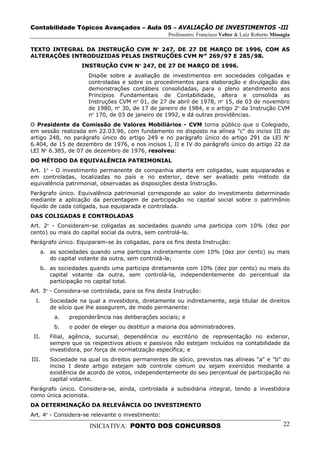 Contabilidade Tópicos Avançados – Aula 05 – AVALIAÇÃO DE INVESTIMENTOS -III
                                                     Professores: Francisco Velter & Luiz Roberto Missagia

TEXTO INTEGRAL DA INSTRUÇÃO CVM Nº 247, DE 27 DE MARÇO DE 1996, COM AS
ALTERAÇÕES INTRODUZIDAS PELAS INSTRUÇÕES CVM Nºs 269/97 E 285/98.
                     INSTRUÇÃO CVM Nº 247, DE 27 DE MARÇO DE 1996.
                        Dispõe sobre a avaliação de investimentos em sociedades coligadas e
                        controladas e sobre os procedimentos para elaboração e divulgação das
                        demonstrações contábeis consolidadas, para o pleno atendimento aos
                        Princípios Fundamentais de Contabilidade, altera e consolida as
                        Instruções CVM nº 01, de 27 de abril de 1978, nº 15, de 03 de novembro
                        de 1980, nº 30, de 17 de janeiro de 1984, e o artigo 2º da Instrução CVM
                        nº 170, de 03 de janeiro de 1992, e dá outras providências.
O Presidente da Comissão de Valores Mobiliários - CVM torna público que o Colegiado,
em sessão realizada em 22.03.96, com fundamento no disposto na alínea "c" do inciso III do
artigo 248, no parágrafo único do artigo 249 e no parágrafo único do artigo 291 da LEI Nº
6.404, de 15 de dezembro de 1976, e nos incisos I, II e IV do parágrafo único do artigo 22 da
LEI Nº 6.385, de 07 de dezembro de 1976, resolveu:
DO MÉTODO DA EQUIVALÊNCIA PATRIMONIAL
Art. 1º - O investimento permanente de companhia aberta em coligadas, suas equiparadas e
em controladas, localizadas no país e no exterior, deve ser avaliado pelo método da
equivalência patrimonial, observadas as disposições desta Instrução.
Parágrafo único. Equivalência patrimonial corresponde ao valor do investimento determinado
mediante a aplicação da percentagem de participação no capital social sobre o patrimônio
líquido de cada coligada, sua equiparada e controlada.
DAS COLIGADAS E CONTROLADAS
Art. 2º - Consideram-se coligadas as sociedades quando uma participa com 10% (dez por
cento) ou mais do capital social da outra, sem controlá-la.
Parágrafo único. Equiparam-se às coligadas, para os fins desta Instrução:
       a. as sociedades quando uma participa indiretamente com 10% (dez por cento) ou mais
          do capital votante da outra, sem controlá-la;
       b. as sociedades quando uma participa diretamente com 10% (dez por cento) ou mais do
          capital votante da outra, sem controlá-la, independentemente do percentual da
          participação no capital total.
Art. 3º - Considera-se controlada, para os fins desta Instrução:
  I.      Sociedade na qual a investidora, diretamente ou indiretamente, seja titular de direitos
          de sócio que lhe assegurem, de modo permanente:
           a.    preponderância nas deliberações sociais; e
           b.    o poder de eleger ou destituir a maioria dos administradores.
 II.      Filial, agência, sucursal, dependência ou escritório de representação no exterior,
          sempre que os respectivos ativos e passivos não estejam incluídos na contabilidade da
          investidora, por força de normatização específica; e
III.      Sociedade na qual os direitos permanentes de sócio, previstos nas alíneas "a" e "b" do
          inciso I deste artigo estejam sob controle comum ou sejam exercidos mediante a
          existência de acordo de votos, independentemente do seu percentual de participação no
          capital votante.
Parágrafo único. Considera-se, ainda, controlada a subsidiária integral, tendo a investidora
como única acionista.
DA DETERMINAÇÃO DA RELEVÂNCIA DO INVESTIMENTO
Art. 4º - Considera-se relevante o investimento:

                        INICIATIVA: PONTO DOS CONCURSOS                                                22
 