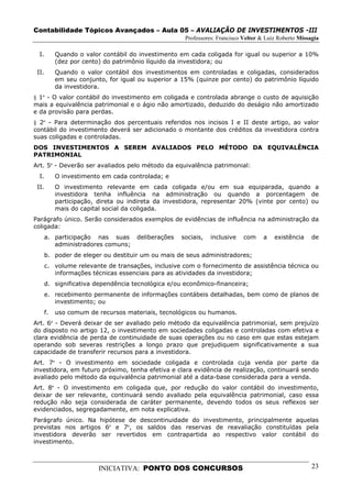 Contabilidade Tópicos Avançados – Aula 05 – AVALIAÇÃO DE INVESTIMENTOS -III
                                                      Professores: Francisco Velter & Luiz Roberto Missagia

  I.        Quando o valor contábil do investimento em cada coligada for igual ou superior a 10%
            (dez por cento) do patrimônio líquido da investidora; ou
 II.        Quando o valor contábil dos investimentos em controladas e coligadas, considerados
            em seu conjunto, for igual ou superior a 15% (quinze por cento) do patrimônio líquido
            da investidora.
§ 1º - O valor contábil do investimento em coligada e controlada abrange o custo de aquisição
mais a equivalência patrimonial e o ágio não amortizado, deduzido do deságio não amortizado
e da provisão para perdas.
§ 2º - Para determinação dos percentuais referidos nos incisos I e II deste artigo, ao valor
contábil do investimento deverá ser adicionado o montante dos créditos da investidora contra
suas coligadas e controladas.
DOS INVESTIMENTOS A SEREM AVALIADOS PELO MÉTODO DA EQUIVALÊNCIA
PATRIMONIAL
Art. 5º - Deverão ser avaliados pelo método da equivalência patrimonial:
  I.        O investimento em cada controlada; e
 II.        O investimento relevante em cada coligada e/ou em sua equiparada, quando a
            investidora tenha influência na administração ou quando a porcentagem de
            participação, direta ou indireta da investidora, representar 20% (vinte por cento) ou
            mais do capital social da coligada.
Parágrafo único. Serão considerados exemplos de evidências de influência na administração da
coligada:
       a. participação nas suas       deliberações   sociais,   inclusive    com     a   existência     de
          administradores comuns;
       b. poder de eleger ou destituir um ou mais de seus administradores;
       c. volume relevante de transações, inclusive com o fornecimento de assistência técnica ou
          informações técnicas essenciais para as atividades da investidora;
       d. significativa dependência tecnológica e/ou econômico-financeira;
       e. recebimento permanente de informações contábeis detalhadas, bem como de planos de
          investimento; ou
       f.   uso comum de recursos materiais, tecnológicos ou humanos.
Art. 6º - Deverá deixar de ser avaliado pelo método da equivalência patrimonial, sem prejuízo
do disposto no artigo 12, o investimento em sociedades coligadas e controladas com efetiva e
clara evidência de perda de continuidade de suas operações ou no caso em que estas estejam
operando sob severas restrições a longo prazo que prejudiquem significativamente a sua
capacidade de transferir recursos para a investidora.
Art. 7º - O investimento em sociedade coligada e controlada cuja venda por parte da
investidora, em futuro próximo, tenha efetiva e clara evidência de realização, continuará sendo
avaliado pelo método da equivalência patrimonial até a data-base considerada para a venda.
Art. 8º - O investimento em coligada que, por redução do valor contábil do investimento,
deixar de ser relevante, continuará sendo avaliado pela equivalência patrimonial, caso essa
redução não seja considerada de caráter permanente, devendo todos os seus reflexos ser
evidenciados, segregadamente, em nota explicativa.
Parágrafo único. Na hipótese de descontinuidade do investimento, principalmente aquelas
previstas nos artigos 6º e 7º, os saldos das reservas de reavaliação constituídas pela
investidora deverão ser revertidos em contrapartida ao respectivo valor contábil do
investimento.



                          INICIATIVA: PONTO DOS CONCURSOS                                               23
 