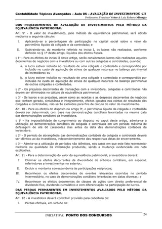 Contabilidade Tópicos Avançados – Aula 05 – AVALIAÇÃO DE INVESTIMENTOS -III
                                                    Professores: Francisco Velter & Luiz Roberto Missagia

DOS PROCEDIMENTOS DE AVALIAÇÃO DE INVESTIMENTOS PELO MÉTODO DA
EQUIVALÊNCIA PATRIMONIAL
Art. 9º - O valor do investimento, pelo método da equivalência patrimonial, será obtido
mediante o seguinte cálculo:
  I.      Aplicando-se a percentagem de participação no capital social sobre o valor do
          patrimônio líquido da coligada e da controlada; e
 II.      Subtraindo-se, do montante referido no inciso I, os lucros não realizados, conforme
          definido no § 1º deste artigo, líquidos dos efeitos fiscais.
§ 1º - Para os efeitos do inciso II deste artigo, serão considerados lucros não realizados aqueles
decorrentes de negócios com a investidora ou com outras coligadas e controladas, quando:
       a. o lucro estiver incluído no resultado de uma coligada e controlada e correspondido por
          inclusão no custo de aquisição de ativos de qualquer natureza no balanço patrimonial
          da investidora; ou
       b. o lucro estiver incluído no resultado de uma coligada e controlada e correspondido por
          inclusão no custo de aquisição de ativos de qualquer natureza no balanço patrimonial
          de outras coligadas e controladas.
§ 2º - Os prejuízos decorrentes de transações com a investidora, coligadas e controladas não
devem ser eliminados no cálculo da equivalência patrimonial.
§ 3º - Os lucros e os prejuízos, assim como as receitas e as despesas decorrentes de negócios
que tenham gerado, simultânea e integralmente, efeitos opostos nas contas de resultado das
coligadas e controladas, não serão excluídos para fins de cálculo do valor do investimento.
Art. 10 - Para os efeitos do disposto no artigo 9º, o patrimônio líquido da coligada e controlada
deverá ser determinado com base nas demonstrações contábeis levantadas na mesma data
das demonstrações contábeis da investidora.
§ 1º - Na impossibilidade de cumprimento ao disposto no caput deste artigo, admite-se a
utilização de demonstrações contábeis da coligada e controlada em um período máximo de
defasagem de até 60 (sessenta) dias antes da data das demonstrações contábeis da
investidora.
§ 2º - O período de abrangência das demonstrações contábeis da coligada e controlada deverá
ser idêntico ao da investidora, independentemente das respectivas datas de encerramento.
§ 3º - Admite-se a utilização de períodos não idênticos, nos casos em que este fato representar
melhoria na qualidade da informação produzida, sendo a mudança evidenciada em nota
explicativa.
Art. 11 - Para a determinação do valor da equivalência patrimonial, a investidora deverá:
  I.      Eliminar os efeitos decorrentes da diversidade de critérios contábeis, em especial,
          referindo-se a investimentos no exterior;
 II.      Excluir o montante correspondente às participações recíprocas;
III.      Reconhecer os efeitos decorrentes de eventos relevantes ocorridos no período
          intermediário, no caso de demonstrações contábeis levantadas em datas diversas; e
IV.       Reconhecer os efeitos decorrentes de classes de ações com direito preferencial de
          dividendo fixo, dividendo cumulativo e com diferenciação na participação de lucros.
DAS PERDAS PERMANENTES EM INVESTIMENTOS AVALIADOS PELO MÉTODO DA
EQUIVALÊNCIA PATRIMONIAL
Art. 12 - A investidora deverá constituir provisão para cobertura de:
  I.      Perdas efetivas, em virtude de:



                        INICIATIVA: PONTO DOS CONCURSOS                                               24
 