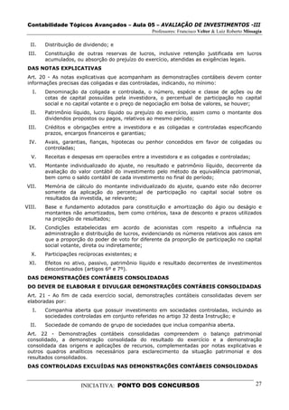 Contabilidade Tópicos Avançados – Aula 05 – AVALIAÇÃO DE INVESTIMENTOS -III
                                                  Professores: Francisco Velter & Luiz Roberto Missagia

  II.   Distribuição de dividendo; e
 III.   Constituição de outras reservas de lucros, inclusive retenção justificada em lucros
        acumulados, ou absorção do prejuízo do exercício, atendidas as exigências legais.
 DAS NOTAS EXPLICATIVAS
 Art. 20 - As notas explicativas que acompanham as demonstrações contábeis devem conter
 informações precisas das coligadas e das controladas, indicando, no mínimo:
   I.   Denominação da coligada e controlada, o número, espécie e classe de ações ou de
        cotas de capital possuídas pela investidora, o percentual de participação no capital
        social e no capital votante e o preço de negociação em bolsa de valores, se houver;
  II.   Patrimônio líquido, lucro líquido ou prejuízo do exercício, assim como o montante dos
        dividendos propostos ou pagos, relativos ao mesmo período;
 III.   Créditos e obrigações entre a investidora e as coligadas e controladas especificando
        prazos, encargos financeiros e garantias;
 IV.    Avais, garantias, fianças, hipotecas ou penhor concedidos em favor de coligadas ou
        controladas;
  V.    Receitas e despesas em operacões entre a investidora e as coligadas e controladas;
 VI.    Montante individualizado do ajuste, no resultado e patrimônio líquido, decorrente da
        avaliação do valor contábil do investimento pelo método da equivalência patrimonial,
        bem como o saldo contábil de cada investimento no final do período;
VII.    Memória de cálculo do montante individualizado do ajuste, quando este não decorrer
        somente da aplicação do percentual de participação no capital social sobre os
        resultados da investida, se relevante;
VIII.   Base e fundamento adotados para constituição e amortização do ágio ou deságio e
        montantes não amortizados, bem como critérios, taxa de desconto e prazos utilizados
        na projeção de resultados;
 IX.    Condições estabelecidas em acordo de acionistas com respeito a influência na
        administração e distribuição de lucros, evidenciando os números relativos aos casos em
        que a proporção do poder de voto for diferente da proporção de participação no capital
        social votante, direta ou indiretamente;
  X.    Participações recíprocas existentes; e
 XI.    Efeitos no ativo, passivo, patrimônio líquido e resultado decorrentes de investimentos
        descontinuados (artigos 6º e 7º).
 DAS DEMONSTRAÇÕES CONTÁBEIS CONSOLIDADAS
 DO DEVER DE ELABORAR E DIVULGAR DEMONSTRAÇÕES CONTÁBEIS CONSOLIDADAS
 Art. 21 - Ao fim de cada exercício social, demonstrações contábeis consolidadas devem ser
 elaboradas por:
   I.   Companhia aberta que possuir investimento em sociedades controladas, incluindo as
        sociedades controladas em conjunto referidas no artigo 32 desta Instrução; e
  II.   Sociedade de comando de grupo de sociedades que inclua companhia aberta.
 Art. 22 - Demonstrações contábeis consolidadas compreendem o balanço patrimonial
 consolidado, a demonstração consolidada do resultado do exercício e a demonstração
 consolidada das origens e aplicações de recursos, complementadas por notas explicativas e
 outros quadros analíticos necessários para esclarecimento da situação patrimonial e dos
 resultados consolidados.
 DAS CONTROLADAS EXCLUÍDAS NAS DEMONSTRAÇÕES CONTÁBEIS CONSOLIDADAS


                      INICIATIVA: PONTO DOS CONCURSOS                                               27
 