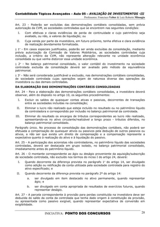 Contabilidade Tópicos Avançados – Aula 05 – AVALIAÇÃO DE INVESTIMENTOS -III
                                                  Professores: Francisco Velter & Luiz Roberto Missagia

Art. 23 - Poderão ser excluídas das demonstrações contábeis consolidadas, sem prévia
autorização da CVM, as sociedades controladas que se encontrem nas seguintes condições:
  I.   Com efetivas e claras evidências de perda de continuidade e cujo patrimônio seja
       avaliado, ou não, a valores de liquidação; ou
 II.   Cuja venda por parte da investidora, em futuro próximo, tenha efetiva e clara evidência
       de realização devidamente formalizada.
§ 1º - Em casos especiais justificados, poderão ser ainda excluídas da consolidação, mediante
prévia autorização da Comissão de Valores Mobiliários, as sociedades controladas cuja
inclusão, a critério da CVM, não represente alteração relevante na unidade econômica
consolidada ou que venha distorcer essa unidade econômica.
§ 2º - No balanço patrimonial consolidado, o valor contábil do investimento na sociedade
controlada excluída da consolidação deverá ser avaliado pelo método da equivalência
patrimonial.
§ 3º - Não será considerada justificável a exclusão, nas demonstrações contábeis consolidadas,
de sociedade controlada cujas operações sejam de natureza diversa das operações da
investidora ou das demais controladas.
DA ELABORAÇÃO DAS DEMONSTRAÇÕES CONTÁBEIS CONSOLIDADAS
Art. 24 - Para a elaboração das demonstrações contábeis consolidadas, a investidora deverá
observar, além do disposto no artigo 10, os seguintes procedimentos:
  I.   Excluir os saldos de quaisquer contas ativas e passivas, decorrentes de transações
       entre as sociedades incluídas na consolidação;
 II.   Eliminar o lucro não realizado que esteja incluído no resultado ou no patrimônio líquido
       da controladora e correspondido por inclusão no balanço patrimonial da controlada.
III.   Eliminar do resultado os encargos de tributos correspondentes ao lucro não realizado,
       apresentando-os no ativo circulante/realizável a longo prazo - tributos diferidos, no
       balanço patrimonial consolidado.
Parágrafo único. No processo de consolidação das demonstrações contábeis, não poderá ser
efetuada a compensação de quaisquer ativos ou passivos pela dedução de outros passivos ou
ativos, a não ser que exista um direito de compensação e a compensação represente a
expectativa quanto à realização do ativo e à liquidação do passivo.
Art. 25 - A participação dos acionistas não controladores, no patrimônio líquido das sociedades
controladas, deverá ser destacada em grupo isolado, no balanço patrimonial consolidado,
imediatamente antes do patrimônio líquido.
Art. 26 - O montante correspondente ao ágio ou deságio proveniente da aquisição/subscrição
de sociedade controlada, não excluído nos termos do inciso I do artigo 24, deverá:
  I.   Quando decorrente da diferença prevista no parágrafo 1º do artigo 14, ser divulgado
       como adição ou retificação da conta utilizada pela sociedade controlada para registro do
       ativo especificado; e
 II.   Quando decorrente da diferença prevista no parágrafo 2º do artigo 14:
        a.    ser divulgado em item destacado no ativo permanente, quando representar
              ágio; e
        b.    ser divulgado em conta apropriada de resultados de exercícios futuros, quando
              representar deságio.
Art. 27 - A parcela correspondente à provisão para perdas constituída na investidora deve ser
deduzida do saldo da conta da controlada que tenha dado origem à constituição da provisão,
ou apresentada como passívo exigível, quando representar expectativa de conversão em
exigibilidade.


                     INICIATIVA: PONTO DOS CONCURSOS                                                28
 