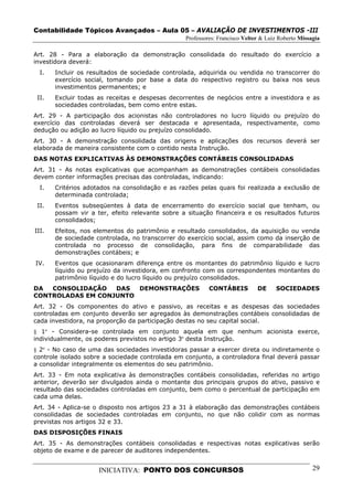 Contabilidade Tópicos Avançados – Aula 05 – AVALIAÇÃO DE INVESTIMENTOS -III
                                                 Professores: Francisco Velter & Luiz Roberto Missagia

Art. 28 - Para a elaboração da demonstração consolidada do resultado do exercício a
investidora deverá:
  I.   Incluir os resultados de sociedade controlada, adquirida ou vendida no transcorrer do
       exercício social, tomando por base a data do respectivo registro ou baixa nos seus
       investimentos permanentes; e
 II.   Excluir todas as receitas e despesas decorrentes de negócios entre a investidora e as
       sociedades controladas, bem como entre estas.
Art. 29 - A participação dos acionistas não controladores no lucro líquido ou prejuízo do
exercício das controladas deverá ser destacada e apresentada, respectivamente, como
dedução ou adição ao lucro líquido ou prejuízo consolidado.
Art. 30 - A demonstração consolidada das origens e aplicações dos recursos deverá ser
elaborada de maneira consistente com o contido nesta Instrução.
DAS NOTAS EXPLICATIVAS ÀS DEMONSTRAÇÕES CONTÁBEIS CONSOLIDADAS
Art. 31 - As notas explicativas que acompanham as demonstrações contábeis consolidadas
devem conter informações precisas das controladas, indicando:
  I.   Critérios adotados na consolidação e as razões pelas quais foi realizada a exclusão de
       determinada controlada;
 II.   Eventos subseqüentes à data de encerramento do exercício social que tenham, ou
       possam vir a ter, efeito relevante sobre a situação financeira e os resultados futuros
       consolidados;
III.   Efeitos, nos elementos do patrimônio e resultado consolidados, da aquisição ou venda
       de sociedade controlada, no transcorrer do exercício social, assim como da inserção de
       controlada no processo de consolidação, para fins de comparabilidade das
       demonstrações contábeis; e
IV.    Eventos que ocasionaram diferença entre os montantes do patrimônio líquido e lucro
       líquido ou prejuízo da investidora, em confronto com os correspondentes montantes do
       patrimônio líquido e do lucro líquido ou prejuízo consolidados.
DA  CONSOLIDAÇÃO   DAS  DEMONSTRAÇÕES                     CONTÁBEIS          DE     SOCIEDADES
CONTROLADAS EM CONJUNTO
Art. 32 - Os componentes do ativo e passivo, as receitas e as despesas das sociedades
controladas em conjunto deverão ser agregados às demonstrações contábeis consolidadas de
cada investidora, na proporção da participação destas no seu capital social.
§ 1º - Considera-se controlada em conjunto aquela em que nenhum acionista exerce,
individualmente, os poderes previstos no artigo 3º desta Instrução.
§ 2º - No caso de uma das sociedades investidoras passar a exercer direta ou indiretamente o
controle isolado sobre a sociedade controlada em conjunto, a controladora final deverá passar
a consolidar integralmente os elementos do seu patrimônio.
Art. 33 - Em nota explicativa às demonstrações contábeis consolidadas, referidas no artigo
anterior, deverão ser divulgados ainda o montante dos principais grupos do ativo, passivo e
resultado das sociedades controladas em conjunto, bem como o percentual de participação em
cada uma delas.
Art. 34 - Aplica-se o disposto nos artigos 23 a 31 à elaboração das demonstrações contábeis
consolidadas de sociedades controladas em conjunto, no que não colidir com as normas
previstas nos artigos 32 e 33.
DAS DISPOSIÇÕES FINAIS
Art. 35 - As demonstrações contábeis consolidadas e respectivas notas explicativas serão
objeto de exame e de parecer de auditores independentes.


                     INICIATIVA: PONTO DOS CONCURSOS                                               29
 