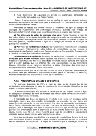 Contabilidade Tópicos Avançados – Aula 05 – AVALIAÇÃO DE INVESTIMENTOS -III
                                               Professores: Francisco Velter & Luiz Roberto Missagia

     3 - Ágio decorrente da aquisição do direito de exploração, concessão ou
         permissão delegadas pelo Poder Público.
      Assim, é extremamente relevante que as razões do ágio ou deságio estejam
expressas nos registros da investidora, pois a amortização ou realização futura se dará
com fundamento em tais razões.
     Analisando as razões que podem suscitar a ocorrência de ágio ou deságio na
aquisição de investimentos em participação societária, avaliado pelo Método da
Equivalência Patrimonial, chega-se as seguintes conclusões a respeito das mesmas:
      a) Por diferença de valor de mercado dos bens: Nessa hipótese, o valor do
Patrimônio Líquido da sociedade investida não contempla o valor de mercado dos bens,
pois estes podem estar registrados com valores contábeis menores ou maiores do que o de
mercado, gerando, respectivamente o ágio ou o deságio por ocasião da aquisição da
participação societária.
     b) Por valor de rentabilidade futura: Os investimentos realizados em sociedades
que apresentam, historicamente, altos índices de rentabilidade ou que tenham a
expectativa de significativos rendimentos futuros, ensejam a figura do ágio. Em ocorrendo
o contrário, a operação é realizada com deságio.
     c) Decorrente da aquisição do direito de exploração, concessão ou permissão
delegada pelo Poder Público: Nesta hipótese fica afastada a figura do deságio. A
hipótese se constitui pelo fato de a sociedade investida possuir contrato em vigência
com o poder público, que no entanto não está representado no seu Patrimônio
Líquido. Contratos dessa natureza garantem a saúde financeira das empresas e
conseqüentemente suas ações ficam valorizadas.
     Ressalte-se ainda que, de acordo com normas da CVM, o ágio sem fundamentação
econômica deve ser reconhecido imediatamente como perda no resultado do exercício,
fazendo constar em nota explicativa as razões de sua existência.


     7.8.2 – AMORTIZAÇÃO DO ÁGIO E DO DESÁGIO
     Por expressa disposição da CVM, o valor do ágio ou do deságio há de ser
contabilizado separadamente do valor do investimento, com indicação obrigatória de sua
origem (fundamento econômico).
       A amortização do ágio está atrelada à causa que lhe deu origem. Assim, o ágio
ou deságio por diferença de valor de mercado dos bens só será amortizado quando da
realização dos bens na investida.
      A realização dos bens na sociedade investida, bem como em qualquer outra
sociedade, ocorre por depreciação, amortização ou exaustão ou por baixa em
decorrência de alienação ou por perecimento dos bens ou do próprio investimento.
Desta forma, hão de ser efetuados controles criteriosos na administração do ágio e do
deságio, pois a realização dos bens é individualizada e o ágio ou deságio somente
poderão ser amortizados com a ocorrência do fundamento econômico que lhe deu
causa. Assim, não há um prazo máximo para que se considere o ágio/deságio
realizado quando decorrente de valor econômico de ativo.
     Já o ágio ou deságio constituídos em função de rentabilidade futura, terá seu
valor amortizado levando em conta o lapso temporal em que tais rendas ou prejuízos
seriam realizados ou incorridos. De regra se considera que a realização ocorra no


                    INICIATIVA: PONTO DOS CONCURSOS                                               3
 