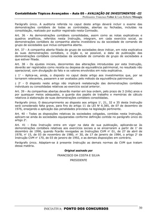 Contabilidade Tópicos Avançados – Aula 05 – AVALIAÇÃO DE INVESTIMENTOS -III
                                                 Professores: Francisco Velter & Luiz Roberto Missagia

Parágrafo único. A auditoria referida no caput deste artigo deverá incluir o exame das
demonstrações contábeis de todas as controladas, abertas ou fechadas, incluídas na
consolidação, realizado por auditor registrado nesta Comissão.
Art. 36 - As demonstrações contábeis consolidadas, assim como as notas explicativas e
quadros analíticos, referidos nesta Instrução, integram, em cada exercício social, as
demonstrações contábeis da companhia aberta investidora ou da sociedade de comando de
grupo de sociedades que inclua companhia aberta.
Art. 37 - A companhia aberta filiada de grupo de sociedades deve indicar, em nota explicativa
às suas demonstrações contábeis, o órgão e, se possível, a data de publicação das
demonstrações contábeis consolidadas da sociedade de comando de grupo de sociedades a
que estiver filiada.
Art. 38 - Os ajustes iniciais, decorrentes das alterações introduzidas por esta Instrução,
deverão ser registrados como receita ou despesa de equivalência patrimonial, no resultado não
operacional, com divulgação do fato e os valores envolvidos em nota explicativa.
§ 1º - Aplica-se, ainda, o disposto no caput deste artigo aos investimentos que, por se
tornarem relevantes, passarem a ser avaliados pelo método da equivalência patrimonial.
§ 2º - O disposto neste artigo não implicará reelaboração das demonstrações contábeis
individuais ou consolidadas relativas ao exercício social anterior.
Art. 39 - As companhias abertas deverão manter em boa ordem, pelo prazo de 3 (três) anos e
por quaisquer meios adequados, a guarda dos papéis de trabalho e memórias de cálculo
relativos à elaboração de suas demonstrações contábeis consolidadas.
Parágrafo único. O descumprimento ao disposto aos artigos 1º, 21, 32 e 35 desta Instrução
será considerado falta grave, para fins do artigo 11 da LEI Nº 6.385, de 07 de dezembro de
1976, ensejando a aplicação das penalidades previstas na legislação pertinente.
Art. 40 - Todas as disposições relativas às sociedades coligadas, contidas nesta Instrução,
aplicam-se ainda às sociedades equiparadas conforme definição contida no parágrafo único do
artigo 2º.
Art. 41 - Esta Instrução entra em vigor na data de sua publicação, aplicando-se                    às
demonstrações contábeis relativas aos exercícios sociais a se encerrarem a partir de 1º            de
dezembro de 1996, quando ficarão revogadas as Instruções CVM nº 01, de 27 de abril                 de
1978, nº 15, de 03 de novembro de 1980, nº 30, de 17 de janeiro de 1984, o artigo 2º               da
Instrução CVM nº 170, de 03 de janeiro de 1992, e as demais disposições em contrário.
Parágrafo único. Adaptam-se à presente Instrução as demais normas da CVM que tratam
dessa matéria.
                                    Original assinado por
                               FRANCISCO DA COSTA E SILVA
                                        PRESIDENTE




                     INICIATIVA: PONTO DOS CONCURSOS                                               30
 