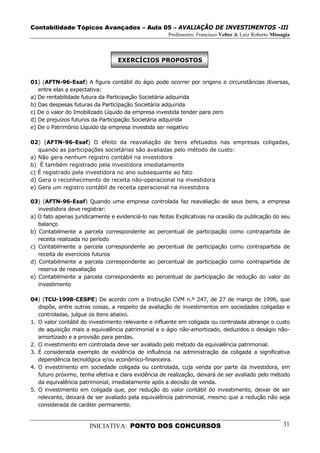 Contabilidade Tópicos Avançados – Aula 05 – AVALIAÇÃO DE INVESTIMENTOS -III
                                                     Professores: Francisco Velter & Luiz Roberto Missagia



                                  EXERCÍCIOS PROPOSTOS


01) (AFTN-96-Esaf) A figura contábil do ágio pode ocorrer por origens e circunstâncias diversas,
   entre elas a expectativa:
a) De rentabilidade futura da Participação Societária adquirida
b) Das despesas futuras da Participação Societária adquirida
c) De o valor do Imobilizado Líquido da empresa investida tender para zero
d) De prejuízos futuros da Participação Societária adquirida
e) De o Patrimônio Líquido da empresa investida ser negativo

02) (AFTN-96-Esaf) O efeito da reavaliação de bens efetuados nas empresas coligadas,
   quando as participações societárias são avaliadas pelo método de custo:
a) Não gera nenhum registro contábil na investidora
b) É também registrado pela investidora imediatamente
c) É registrado pela investidora no ano subsequente ao fato
d) Gera o reconhecimento de receita não-operacional na investidora
e) Gera um registro contábil de receita operacional na investidora

03) (AFTN-96-Esaf) Quando uma empresa controlada faz reavaliação de seus bens, a empresa
   investidora deve registrar:
a) O fato apenas juridicamente e evidenciá-lo nas Notas Explicativas na ocasião da publicação do seu
   balanço
b) Contabilmente a parcela correspondente ao percentual de participação como contrapartida de
   receita realizada no período
c) Contabilmente a parcela correspondente ao percentual de participação como contrapartida de
   receita de exercícios futuros
d) Contabilmente a parcela correspondente ao percentual de participação como contrapartida de
   reserva de reavaliação
e) Contabilmente a parcela correspondente ao percentual de participação de redução do valor do
   investimento

04) (TCU-1998-CESPE) De acordo com a Instrução CVM n.º 247, de 27 de março de 1996, que
   dispõe, entre outras coisas, a respeito da avaliação de investimentos em sociedades coligadas e
   controladas, julgue os itens abaixo.
1. O valor contábil do investimento relevante e influente em coligada ou controlada abrange o custo
   de aquisição mais a equivalência patrimonial e o ágio não-amortizado, deduzidos o deságio não-
   amortizado e a provisão para perdas.
2. O investimento em controlada deve ser avaliado pelo método da equivalência patrimonial.
3. É considerada exemplo de evidência de influência na administração da coligada a significativa
   dependência tecnológica e/ou econômico-financeira.
4. O investimento em sociedade coligada ou controlada, cuja venda por parte da investidora, em
   futuro próximo, tenha efetiva e clara evidência de realização, deixará de ser avaliado pelo método
   da equivalência patrimonial, imediatamente após a decisão de venda.
5. O investimento em coligada que, por redução do valor contábil do investimento, deixar de ser
   relevante, deixará de ser avaliado pela equivalência patrimonial, mesmo que a redução não seja
   considerada de caráter permanente.


                       INICIATIVA: PONTO DOS CONCURSOS                                                 31
 