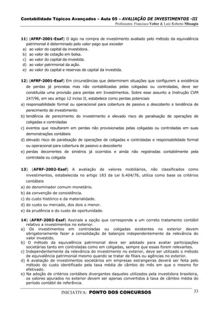 Contabilidade Tópicos Avançados – Aula 05 – AVALIAÇÃO DE INVESTIMENTOS -III
                                                    Professores: Francisco Velter & Luiz Roberto Missagia



11) (AFRF-2001-Esaf) O ágio na compra de investimento avaliado pelo método da equivalência
   patrimonial é determinado pelo valor pago que exceder
 a) ao valor do capital da investidora.
 b) ao valor de cotação em bolsa.
 c) ao valor do capital da investida.
 d) ao valor patrimonial da ação.
 e) ao valor do capital e reservas de capital da investida.

12) (AFRF-2001-Esaf) Em circunstâncias que determinem situações que configurem a existência
  de perdas já previstas mas não contabilizadas pelas coligadas ou controladas, deve ser
  constituída uma provisão para perdas em Investimentos. Sobre esse assunto a Instrução CVM
  247/96, em seu artigo 12 inciso II, estabelece como perdas potenciais
a) responsabilidade formal ou operacional para cobertura de passivo a descoberto e tendência de
  perecimento de investimento
b) tendência de perecimento do investimento e elevado risco de paralisação de operações de
  coligadas e controladas
c) eventos que resultarem em perdas não provisionadas pelas coligadas ou controladas em suas
  demonstrações contábeis
d) elevado risco de paralisação de operações de coligadas e controladas e responsabilidade formal
  ou operacional para cobertura de passivo a descoberto
e) perdas decorrentes de sinistros já ocorridos e ainda não registradas contabilmente pela
  controlada ou coligada


13)   (AFRF-2002-Esaf)      A   avaliação   de   valores   mobiliários,   não    classificados    como
  investimentos, estabelecida no artigo 183 da Lei 6.404/76, utiliza como base os critérios
  contábeis
a) do denominador comum monetário.
b) da convenção de consistência.
c) do custo histórico e da materialidade.
d) do custo ou mercado, dos dois o menor.
e) da prudência e do custo de oportunidade.

14) (AFRF-2002-Esaf) Assinale a opção que corresponde a um correto tratamento contábil
   relativo a investimentos no exterior.
a) Os investimentos em controladas ou coligadas existentes no exterior devem
   obrigatoriamente fazer a consolidação de balanços independentemente da relevância do
   valor investido.
b) O método da equivalência patrimonial deve ser adotado para avaliar participações
   societárias tanto em controladas como em coligadas, sempre que essas forem relevantes.
c) Independentemente da relevância do investimento no exterior, deve ser utilizado o método
   de equivalência patrimonial mesmo quando se tratar de filiais ou agências no exterior.
d) A avaliação de investimentos societários em empresas estrangeiras deverá ser feita pelo
   método do custo identificado pela taxa média de câmbio do mês em que o mesmo for
   efetivado.
e) Na adoção de critérios contábeis divergentes daqueles utilizados pela investidora brasileira,
   os valores apurados no exterior devem ser apenas convertidos à taxa de câmbio média do
   período contábil de referência.

                      INICIATIVA: PONTO DOS CONCURSOS                                                 33
 