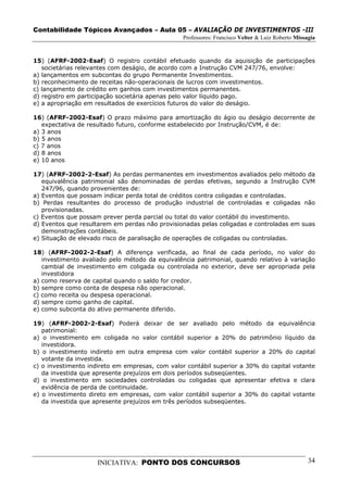 Contabilidade Tópicos Avançados – Aula 05 – AVALIAÇÃO DE INVESTIMENTOS -III
                                                Professores: Francisco Velter & Luiz Roberto Missagia


15) (AFRF-2002-Esaf) O registro contábil efetuado quando da aquisição de participações
   societárias relevantes com deságio, de acordo com a Instrução CVM 247/76, envolve:
a) lançamentos em subcontas do grupo Permanente Investimentos.
b) reconhecimento de receitas não-operacionais de lucros com investimentos.
c) lançamento de crédito em ganhos com investimentos permanentes.
d) registro em participação societária apenas pelo valor líquido pago.
e) a apropriação em resultados de exercícios futuros do valor do deságio.

16) (AFRF-2002-Esaf) O prazo máximo para amortização do ágio ou deságio decorrente de
   expectativa de resultado futuro, conforme estabelecido por Instrução/CVM, é de:
a) 3 anos
b) 5 anos
c) 7 anos
d) 8 anos
e) 10 anos

17) (AFRF-2002-2-Esaf) As perdas permanentes em investimentos avaliados pelo método da
   equivalência patrimonial são denominadas de perdas efetivas, segundo a Instrução CVM
   247/96, quando provenientes de:
a) Eventos que possam indicar perda total de créditos contra coligadas e controladas.
b) Perdas resultantes do processo de produção industrial de controladas e coligadas não
   provisionadas.
c) Eventos que possam prever perda parcial ou total do valor contábil do investimento.
d) Eventos que resultarem em perdas não provisionadas pelas coligadas e controladas em suas
   demonstrações contábeis.
e) Situação de elevado risco de paralisação de operações de coligadas ou controladas.

18) (AFRF-2002-2-Esaf) A diferença verificada, ao final de cada período, no valor do
   investimento avaliado pelo método da equivalência patrimonial, quando relativo à variação
   cambial de investimento em coligada ou controlada no exterior, deve ser apropriada pela
   investidora
a) como reserva de capital quando o saldo for credor.
b) sempre como conta de despesa não operacional.
c) como receita ou despesa operacional.
d) sempre como ganho de capital.
e) como subconta do ativo permanente diferido.

19) (AFRF-2002-2-Esaf) Poderá deixar de ser avaliado pelo método da equivalência
   patrimonial:
a) o investimento em coligada no valor contábil superior a 20% do patrimônio líquido da
   investidora.
b) o investimento indireto em outra empresa com valor contábil superior a 20% do capital
   votante da investida.
c) o investimento indireto em empresas, com valor contábil superior a 30% do capital votante
   da investida que apresente prejuízos em dois períodos subseqüentes.
d) o investimento em sociedades controladas ou coligadas que apresentar efetiva e clara
   evidência de perda de continuidade.
e) o investimento direto em empresas, com valor contábil superior a 30% do capital votante
   da investida que apresente prejuízos em três períodos subseqüentes.




                    INICIATIVA: PONTO DOS CONCURSOS                                               34
 