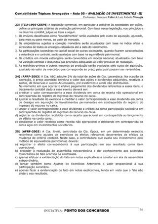 Contabilidade Tópicos Avançados – Aula 05 – AVALIAÇÃO DE INVESTIMENTOS -III
                                                      Professores: Francisco Velter & Luiz Roberto Missagia

23) (TCU-1995-CESPE) A legislação comercial, em particular a aplicável às sociedades por ações,
   define os principais critérios de avaliação patrimonial. Com base nessa legislação, nos princípios e
   na doutrina contábil, julgue os itens a seguir.
1. Os imóveis classificados como "Investimentos" serão avaliados pelo custo de aquisição, ajustado,
   para mais ou para menos, ao valor de mercado.
2. Os empréstimos sujeitos a correção monetária serão atualizados com base no índice oficial e
   acrescidos de todos os encargos calculáveis até a data do vencimento.
3. As participações societárias no capital social de outras sociedades, quando ficarem caracterizados
   a relevância e o controle, serão avaliadas com base na equivalência patrimonial.
4. Os créditos em moeda estrangeira serão convertidos em moeda nacional, atualizados com base
   na variação cambial e deduzidos das provisões adequadas ao valor provável de realização.
5. As matérias-primas e outros insumos de produção serão avaliados pelo custo de aquisição,
   ajustado ao valor de mercado, que corresponde ao preço pelo qual possam ser revendidos.

24) (AFRF-2003) A Cia. ABC adquire 2% do total de ações da Cia. Lavandisca. Na ocasião da
   operação, o preço acordado envolvia o valor das ações e dividendos adquiridos, relativos a
   saldos, de Reservas e Lucros Acumulados, pré-existentes e ainda não distribuídos.
   No momento em que ocorrer o efetivo pagamento dos dividendos referentes a esses itens, o
   tratamento contábil dado a esse evento deverá ser:
a) creditar o valor correspondente a esse dividendo em conta de receita não operacional em
   contrapartida do registro do ingresso do recurso no caixa.
b) ajustar o resultado do exercício e creditar o valor correspondente a esse dividendo em conta
   de deságio em aquisição de investimentos permanentes em contrapartida do registro do
   ingresso do recurso no caixa.
c) lançar o valor correspondente a esse dividendo a crédito da conta participação societária em
   contrapartida do registro do ingresso do recurso no caixa.
d) registrar os dividendos recebidos como receita operacional em contrapartida ao lançamento
   de débito na conta caixa.
e) considerar o valor recebido como receita não operacional e debitando em contrapartida da
   conta ágio em investimentos societários.

25) (AFRF-2003) A Cia. Jovial, controlada da Cia. Época, em um determinado exercício
   reconhece como ajustes de exercícios os efeitos relevantes decorrentes de efeitos da
   mudança de critério contábil. Neste caso, a controladora que avalia seu investimento pelo
   método de equivalência patrimonial, deverá:
a) registrar o efeito correspondente à sua participação em seu resultado como item
   operacional.
b) proceder à realização de assembléia extraordinária e dar conhecimento aos acionistas
   minoritários do fato ocorrido na controlada.
c) apenas efetuar a evidenciação do fato em notas explicativas e constar em ata de assembléia
   extraordinária.
d) lançar também como Ajustes de Exercícios Anteriores o valor proporcional à sua
   participação societária.
e) apenas fazer a evidenciação do fato em notas explicativas, tendo em vista que o fato não
   afeta o seu resultado.




                       INICIATIVA: PONTO DOS CONCURSOS                                                  36
 