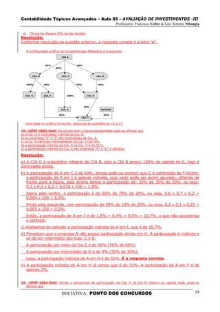 Contabilidade Tópicos Avançados – Aula 05 – AVALIAÇÃO DE INVESTIMENTOS -III
                                                                       Professores: Francisco Velter & Luiz Roberto Missagia

 e)     7% na Cia. Mauá e 70% na Cia. Rondon
Resolução:
Conforme resolução da questão anterior, a resposta correta é a letra “c”.

      A configuração gráfica do Conglomerado Alfabético é a seguinte:
                                 CIA A


                   20%                     30%
                           60%


         CIA. B                  CIA. C                    CIA. D


      100%        10%                      70%              30%




  CIA. G          CIA. F            100%          CIA. H




                                                 20%
                             CIA. E                           OUTROS

                            25%                                 55%
                                             CIA. I

  Com base no gráfico fornecido, responda às questões de 15 a 17.

15) (AFRF-2002-Esaf) De acordo com a figura apresentada pode-se afirmar que
a) a Cia. G é controlada indireta da Cia. B.
b) as empresas “C” e “I” são controladas da Cia. A.
c) a Cia. A participa indiretamente na Cia. I com 9%.
d) a participação indireta da Cia. A na Cia. H é de 51%.
e) a participação indireta da Cia. A nas empresas “F” e “H” é idêntica.

Resolução:
a) A CIA G é subsidiária integral da CIA B, pois a CIA B possui 100% do capital de G, logo é
controlada direta.
b) A participação de A em C é de 60%, donde pode-se concluir que C é controlada de ª Porém,
   a participação de A em I é apenas indireta, cujo valor pode ser assim apurado: olhando de
   frente para a figura, pela direita temos a participação de: 30% de 30% de 20%, ou seja:
   0,3 x 0,3 x 0,2 = 0,018 x 100 = 1,8%.
      Agora pelo centro, a participação é de 60% de 70% de 20%, ou seja, 0,6 x 0,7 x 0,2 =
      0,084 x 100 = 8,4%.
      Ainda pela esquerda, com participação de 20% de 10% de 25%, ou seja, 0,2 x 0,1 x 0,25 =
      0,005 x 100 = 0,5%.
      Então, a participação de A em I é de 1,8% + 8,4% + 0,5% = 10,7%, o que não caracteriza
      o controle.
c) Acabamos de calcular a participação indireta de A em I, que é de 10,7%.
d) Percebam que a empresa A não possui participação direta em H. A participação é indireta e
   se dá por intermédio das Cias. C e D.
      A participação por meio da Cia C é de 42% (70% de 60%)
      A participação por intermédio de D é de 9% (30% de 30%).
      Logo, a participação indireta de A em H é de 51%. É a resposta correta.
e) A participação indireta de A em H já vimos que é de 51%. A participação de A em F é de
   apenas 2%.


16) (AFRF-2002-Esaf) Sendo o percentual de participação da Cia. A na Cia B relativo ao capital total, pode-se
   afirmar que

                                 INICIATIVA: PONTO DOS CONCURSOS                                                         39
 