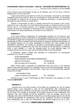 Contabilidade Tópicos Avançados – Aula 05 – AVALIAÇÃO DE INVESTIMENTOS -III
                                                Professores: Francisco Velter & Luiz Roberto Missagia

prazo máximo para amortização do ágio ou do deságio, que é de 10 anos, conforme
estabelecido na norma da CVM.
     O ágio decorrente da aquisição do direito de exploração, concessão ou permissão
delegadas pelo Poder Público, deve ser amortizado no prazo estimado ou contratado
de utilização, de vigência ou de perda de substância econômica, ou pela baixa por
alienação ou perecimento do investimento.
     Quanto à amortização do ágio ou deságio decorrente de qualquer outra causa,
salienta-se que o ágio deve ser reconhecido como perda no próprio exercício em que
ocorre, isto é, no primeiro balanço. Já o deságio somente poderá ser amortizado
quando da baixa por alienação ou perecimento do investimento. Neste caso deve ser
evidenciado, em notas explicativas, as razões de sua existência.

     EXEMPLO 1:
      A Cia Sucuri efetuou investimento em participação societária na Cia Cascavel, cujo
Patrimônio Líquido é de R$ 2.300.000,00. A participação societária da Cia Sucuri é de 30%
do Patrimônio Líquido da Cia Cascavel, cujo investimento é relevante para a investidora e a
participação de 30% no Capital Social da investida lhe assegura influência administrativa. A
Cia Cascavel possuía em seu ativo imobilizado um terreno com valor contábil de R$
200.000,00, entretanto, por ocasião da operação de participação societária, o referido
imóvel foi avaliado, corretamente, pelo valor de mercado por R$ 300.000,00. A diferença
entre o valor contábil e o valor de mercado gerou um custo adicional (ágio) no
investimento da Cia Sucuri no valor de R$ 30.000,00 (30% de R$ 100.000,00).
      O pertinente registro contábil pela aquisição de investimento em participação
societária na Cia Sucuri é o seguinte:
          ATIVO PERMANENTE
          PARTICIPAÇÕES SOCIETÁRIAS PERMANENTES
          Ações da Cia Cascavel             R$ 690.000,00
          Ágio nas ações da Cia Cascavel    R$ 30.000,00
      Algum tempo após a aquisição do investimento pela Cia Sucuri, a Cia Cascavel
realizou o bem (no caso de terreno a realização ocorre no momento da alienação, visto que
não é passível de depreciação). Com esse fato, o ágio deve ser amortizado pelo seguinte
lançamento contábil:
             Amortização de ágio
          a Ágio nas ações da Cia Cascavel            R$ 30.000,00
     Salienta-se que a conta “Amortização de Ágio” representa uma despesa, no caso
despesa operacional.


      EXEMPLO 2:
       Supondo que a Cia Flores investiu na Cia Rosas com aquisição de 10% do Capital
votante desta, o que representa o valor de R$ 2.500.000,00. Este investimento se
caracteriza relevante à Cia Flores e lhe assegura o exercício de influência na administração
da Cia Rosas. Por ocasião da transação, a Cia Rosas possuía em seu imobilizado uma
máquina, cujo valor contábil era de R$ 68.000,00 e que foi avaliado, para fins de
alienação, pelo valor de R$ 80.000,00. Desta forma, a Cia Flores pagou ágio no valor de R$
1.200,00 na aquisição do investimento (10% de R$ 12.000,00). No laudo de avaliação
ficou estabelecido que a vida útil remanescente da referida máquina era de 6 anos.

                    INICIATIVA: PONTO DOS CONCURSOS                                                4
 
