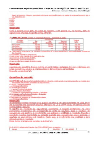 Contabilidade Tópicos Avançados – Aula 05 – AVALIAÇÃO DE INVESTIMENTOS -III
                                                                 Professores: Francisco Velter & Luiz Roberto Missagia

    Itararé e Itacolomi, indique o percentual máximo de participação direta, no capital da empresa Itacolomi, que a
    Cia. Ita poderia ter:
a) 100%
b) 88%
c) 52%
d) 40%
e) 20%

Resolução:
Como a Itararé possui 80% das ações da Itacolimi, a ITA poderá ter, no máximo, 20% do
capital dessa empresa. Resposta correta letra “e”.

21) (AFRF-2002-2-Esaf) (Quadro de composição Acionária - quantidade de ações)
                                                       Investidores
            Empresas                                                                              Total de
                                       Cia.                   Cia.          Outro(s)
            Investidas                                                                             Ações
                                   Itararé               Itacolomi       Acionista(s)
     Cia. Itajubá                       80.000               90.000            30.000              200.000
     Cia. Itaipu                      195.000                90.000            15.000              300.000
     Cia. Itamaracá                     40.000                   .....         10.000               50.000
     Cia. Itacolomi                   120.000                    .....         30.000              150.000
Se a participação societária da Cia. Ita na Cia. Itacolomi for de 20% do capital total, a participação dessa empresa na
    Cia. Itajubá é:
a) considerada indireta no valor de 45%.
b) nula porque a Cia. Itajubá não é ligada à Cia. lta.
c) considerada direta no valor de 20%.
d) evidenciada em notas explicativas.
e) nula por não haver relação direta entre elas.

Resolução:
A participação societária direta e indireta em controladas e coligadas deve ser evidenciada em
notas explicativas, salvo se a empresa elaborar demonstrações consolidadas.
Resposta correta letra “d”.


Questões da aula 04:
01) (AFTN-96-Esaf) Quando a Participação Societária for relevante, o efeito gerado por prejuízos apurados na investida deve
    ser registrado pela empresa controladora da seguinte forma :
a) Lucros / Prejuízos Acumulados
    a Participações Societárias
b) Participações Societárias
    a Lucros / Prejuízos Acumulados
c) Lucros / Prejuízos Acumulados
    a Participação nos Resultados de Coligadas e Controladas
d) Participação nos Resultados de Coligadas e Controladas
    a Lucros / Prejuízos Acumulados
e) Participação nos Resultados de Coligadas e Controladas
    a Participações Societárias
Resolução:
Inicialmente devemos observar que a questão se refere a uma prova realizada em 1996. De lá
até a presente data ocorreram algumas alterações na Lei e a CVM entrou em campo editando
normas sobre o assunto.
O registro do resultado da equivalência patrimonial é lançado diretamente no ativo
permanente investimento em contrapartida de conta de resultado. Caso o resultado da
equivalência seja positivo, o investimento será debitado e creditado o resultado. Quando a
sociedade investida (controlada ou coligada avaliada pela equivalência) apurar prejuízo, o
resultado da equivalência será negativo. Neste caso, o investimento será creditado e será
debitada conta de resultado.
Desta forma, o lançamento correto é o da letra “e”.


Em 31.12.1994 os balancetes finais das Cias. PARÁ e SERGIPE eram os seguintes :
    Contas                                                        CIA. PARÁ           CIA. SERGIPE

                            INICIATIVA: PONTO DOS CONCURSOS                                                            41
 