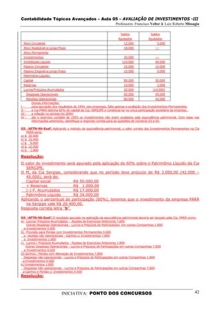 Contabilidade Tópicos Avançados – Aula 05 – AVALIAÇÃO DE INVESTIMENTOS -III
                                                                Professores: Francisco Velter & Luiz Roberto Missagia

                                                                    Saldos              Saldos
                                                                  Ajustados            Ajustados
 Ativo Circulante                                                     12.000                5.000
 Ativo Realizável a Longo Prazo                                       18.000               ---
 Ativo Permanente
 Investimentos                                                        30.000               ---
 Imobilizado Líquido                                                 110.000               49.000
 Passivo Circulante                                                   25.000               15.000
 Passivo Exigível a Longo Prazo                                       15.000                5.000
 Patrimônio Líquido:
 Capital                                                              80.000               50.000
 Reservas                                                             10.000                1.000
 Lucros/Prejuízos Acumulados                                          20.000              (14.000)
   Despesas Operacionais                                              60.000               45.000
     Receitas Operacionais                                                 80.000               42.000
        Outras informações:
I-      para apuração dos resultados de 1994, das empresas, falta apenas a avaliação dos Investimentos Permanentes.
II -    a Cia PARÁ detinha 60% do capital da Cia. SERGIPE e constituía-se na única participação societária da empresa .
III -   a inflação no período foi ZERO
IV -    até o exercício contábil de 1993 os investimentos não eram avaliados pela equivalência patrimonial. Com base nas
        informações anteriores, identifique a resposta correta para as questões de números 03 a 05.

03) (AFTN-96-Esaf) Aplicando o método da equivalência patrimonial, o valor correto dos Investimentos Permanentes na Cia
    PARÁ seria:
a) $ 30.000
b) $ 20.400
c) $ 9.600
d) $ 22.000
e) $ 1.800

Resolução:
O valor do investimento será apurado pela aplicação de 60% sobre o Patrimônio Líquido da Cia
  SERGIPE.
O PL da Cia Sergipe, considerando que no período teve prejuízo de R$ 3.000,00 (42.000 –
  45.000), será de:
  Capital social            R$ 50.000,00
  + Reservas                R$ 1.000,00
  (-) P. Acumulados         R$ 17.000,00
  Patrimônio Líquido        R$ 34.000,00
Aplicando o percentual de participação (60%), teremos que o investimento da empresa PARÁ
  na Sergipe vale R$ 20.400,00.
Resposta correta letra “b”.

04) (AFTN-96-Esaf) O resultado apurado na aplicação da equivalência patrimonial deveria ser lançado pela Cia. PARÁ como:
a) Lucros/ Prejuízos Acumulados - Ajustes de Exercícios Anteriores 7.800
    Outras Despesas Operacionais - Lucros e Prejuízos de Participações em outras Companhias 1.800
  a Investimentos 9.600
b) Provisão para Perdas com Investimentos Permanentes 9.600
  a receitas não Operacionais - Ganhos c/ Investimentos 7.800
  a Investimentos 1.800
c) Lucros / Prejuízos Acumulados - Ajustes de Exercícios Anteriores 1.800
    Outras Despesas Operacionais - Lucros e Prejuízos de Participações em outras Companhias 7.800
  a Investimentos 9.600
d) Ganhos / Perdas com Alienação de Investimentos 7.800
  Despesas não-operacionais - Lucros e Prejuízos de Participações em outras Companhias 1.800
 a Investimentos 9.600
e) Investimentos 1.800
  Despesas não-operacionais - Lucros e Prejuízos de Participações em outras Companhias 7.800
 a Ganhos e Perdas c/ Investimentos 9.600
Resolução:



                            INICIATIVA: PONTO DOS CONCURSOS                                                           42
 