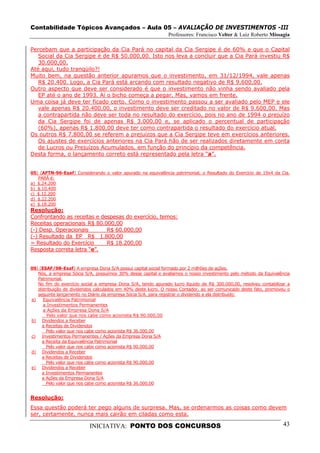 Contabilidade Tópicos Avançados – Aula 05 – AVALIAÇÃO DE INVESTIMENTOS -III
                                                               Professores: Francisco Velter & Luiz Roberto Missagia

Percebam que a participação da Cia Pará no capital da Cia Sergipe é de 60% e que o Capital
   Social da Cia Sergipe é de R$ 50.000,00. Isto nos leva a concluir que a Cia Pará investiu R$
   30.000,00.
Até aqui, tudo tranqüilo?!
Muito bem, na questão anterior apuramos que o investimento, em 31/12/1994, vale apenas
   R$ 20.400. Logo, a Cia Pará está arcando com resultado negativo de R$ 9.600,00.
Outro aspecto que deve ser considerado é que o investimento não vinha sendo avaliado pela
   EP até o ano de 1993. Aí o bicho começa a pegar. Mas, vamos em frente.
Uma coisa já deve ter ficado certo. Como o investimento passou a ser avaliado pelo MEP e ele
   vale apenas R$ 20.400,00, o investimento deve ser creditado no valor de R$ 9.600,00. Mas
   a contrapartida não deve ser toda no resultado do exercício, pois no ano de 1994 o prejuízo
   da Cia Sergipe foi de apenas R$ 3.000,00 e, se aplicado o percentual de participação
   (60%), apenas R$ 1.800,00 deve ter como contrapartida o resultado do exercício atual.
Os outros R$ 7.800,00 se referem a prejuízos que a Cia Sergipe teve em exercícios anteriores.
   Os ajustes de exercícios anteriores na Cia Pará hão de ser realizados diretamente em conta
   de Lucros ou Prejuízos Acumulados, em função do princípio da competência.
Desta forma, o lançamento correto está representado pela letra “a”.


05) (AFTN-96-Esaf) Considerando o valor apurado na equivalência patrimonial, o Resultado do Exercício de 19x4 da Cia.
   PARÁ é:
a) $.24.200
b) $.10.400
c) $.12.200
d) $.22.200
e) $.18.200
Resolução:
Confrontando as receitas e despesas do exercício, temos:
Receitas operacionais R$ 80.000,00
(-) Desp. Operacionais       R$ 60.000,00
(-) Resultado da EP R$ 1.800,00
= Resultado do Exercício     R$ 18.200,00
Resposta correta letra “e”.


09) (ESAF/98-Esaf) A empresa Dona S/A possui capital social formado por 2 milhões de ações.
   Nós, a empresa Sócia S/A, possuímos 30% desse capital e avaliamos o nosso investimento pelo método da Equivalência
   Patrimonial.
   No fim do exercício social a empresa Dona S/A, tendo apurado lucro líquido de R$ 300.000,00, resolveu contabilizar a
   distribuição de dividendos calculados em 40% deste lucro. O nosso Contador, ao ser comunicado deste fato, promoveu o
   seguinte lançamento no Diário da empresa Sócia S/A, para registrar o dividendo a ela distribuído:
a)    Equivalência Patrimonial
      a Investimentos Permanentes
      a Ações da Empresa Dona S/A
        Pelo valor que nos cabe como acionista R$ 90.000,00
b) Dividendos a Receber
     a Receitas de Dividendos
       Pelo valor que nos cabe como acionista R$ 36.000,00
c)   Investimentos Permanentes / Ações da Empresa Dona S/A
     a Receita da Equivalência Patrimonial
       Pelo valor que nos cabe como acionista R$ 90.000,00
d) Dividendos a Receber
     a Receitas de Dividendos
       Pelo valor que nos cabe como acionista R$ 90.000,00
e) Dividendos a Receber
     a Investimentos Permanentes
     a Ações da Empresa Dona S/A
       Pelo valor que nos cabe como acionista R$ 36.000,00


Resolução:
Essa questão poderá ter pego alguns de surpresa. Mas, se ordenarmos as coisas como devem
ser, certamente, nunca mais cairão em ciladas como esta.

                           INICIATIVA: PONTO DOS CONCURSOS                                                         43
 