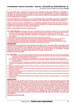 Contabilidade Tópicos Avançados – Aula 05 – AVALIAÇÃO DE INVESTIMENTOS -III
                                                              Professores: Francisco Velter & Luiz Roberto Missagia

No enunciado fala a respeito do registro do dividendo. Ora, para registrar o dividendo o
contador da nossa empresa já sabia do lucro de R$ 300.000,00 e já havia registrado o
resultado da equivalência patrimonial no valor de R$ 90.000,00, aumentando o investimento
em contrapartida de resultado.
No recebimento do dividendo ou na sua declaração pela sociedade investida o lançamento
deve ser a débito de AC (dividendos a receber ou caixa/bancos) e a crédito de investimento.
Como o lucro foi de R$ 300.000,00 e o dividendo proposto foi de 40% do lucro, houve a
proposta de dividendos a pagar no valor de R$ 120.000,00. A nossa empresa possui direito a
receber 30% desse valor, ou seja, R$ 36.000,00.
Assim, o lançamento correto é o da letra “e”.

19) (AFRF-2002-Esaf) A empresa Juruá S/A, controladora do Grupo Solimões, evidencia, em um determinado
    período, os valores de 140 milhões como Participações Societárias e 250 milhões como total de Patrimônio Líquido.
    No mesmo período, essa empresa possui 5% do capital preferencial da Cia. Rio Negro, que é de 90.000.
    Com base nas informações anteriores, identifique o procedimento contábil correto a ser aplicado nessas
    circunstâncias.
a) os dividendos, quando pagos pela investida, devem ser registrados como receita.
b) as alterações ocorridas no Patrimônio Líquido da investida são simultaneamente reconhecidas na investidora.
c) a empresa investida é reconhecida como equiparada à empresa Coligada no processo de Consolidação.
d) na distribuição dos lucros da investida, os dividendos provisionados representam ingressos de Disponibilidades.
e) na avaliação dessa participação societária, aplica-se a equivalência patrimonial.
RESOLUÇÃO:
Percebam que o investimento da empresa Juruá S/A na Cia. Rio Negro não é relevante e tão
pouco a Cia. Rio Negro é sua coligada, logo o investimento deve ser avaliado pelo Método do
Custo de Aquisição. Por esta forma de avaliação de investimentos os dividendos, quando
recebidos, devem ser lançados diretamente como receita operacional.
Resposta correta letra “A”.

23) (AFRF-2003) I. A Cia. Boa Vista, companhia atuante no mercado imobiliário, em 20.10.20x1 faz uma aplicação
          financeira em Títulos e Valores Mobiliários de R$ 500.000, resgatável em 180 dias pelo valor de R$ 590.000,
          com Imposto de Renda Retido na Fonte de 10%;
    II. O imposto retido é compensável com o Imposto de Renda devido sobre o lucro apurado no período fiscal;
    III. O período contábil da empresa, estabelecido em seu estatuto, abrange o intervalo de tempo entre 01.01 a
          31.12 de cada ano.
     Em 31.12.20x1 o valor de mercado dos títulos que lastreiam essa aplicação temporária era de R$ 532.000 e as
    despesas de negociação e corretagem R$ 2.000. Em casos como este o procedimento contábil a ser efetivado
    seria:
a) computar o rendimento efetivo de R$ 27.000, já deduzido do Imposto de Renda retido na fonte, registrando o valor
    apurado em conta do ativo.
b) debitar em conta de ativo o ajuste de R$ 32.000 correspondente ao valor de mercado dos títulos a crédito de conta
    de receita financeira.
c) evidenciar em notas explicativas o ganho efetivo de R$ 30.000 em função do custo de oportunidade da empresa em
    relação a essa aplicação.
d) efetuar o provisionamento de R$ 6.000 para atender o ajuste ao valor de mercado, forma de avaliação aplicada a
    este tipo de ativo.
e) registrar o ganho de R$ 4.000 resultantes da comparação entre o valor pago na data do balanço e o valor contábil
    da aplicação.

RESOLUÇÃO:
Percebam que, de 20/10/x1 até 31/12/x1 são 72 dias. Como o rendimento previsto para 180
dias é de R$ 90.000,00, então o rendimento diário será de R$ 500,00 (R$ 90.000,00 / 180
dias). Assim, para o período de 72 dias teremos de considerar o rendimento de R$ 36.000,00
(72 d x R$ 500,00 / d). Desta forma, no final de X1 o investimento deverá ser avaliado por R$
536.000,00. No entanto, o valor de mercado é de apenas 532.000,00 e o valor de realização
de R$ 530.000,00, visto que a empresa teria de pagar corretagem de 2.000,00 para alienar
esse investimento. Como o investimento foi avaliado por R$ 536.000,00 e o valor de
realização, leia-se valor de mercado, é de apenas 530.000,00, deve-se constituir uma provisão
de 6.000,00!
Resposta correta letra “D”.




                          INICIATIVA: PONTO DOS CONCURSOS                                                         44
 
