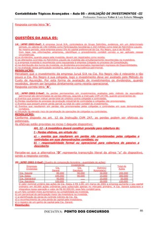 Contabilidade Tópicos Avançados – Aula 05 – AVALIAÇÃO DE INVESTIMENTOS -III
                                                              Professores: Francisco Velter & Luiz Roberto Missagia

Resposta correta letra “b”.




QUESTÕES DA AULA 05:
14) (AFRF-2002-Esaf) A empresa Juruá S/A, controladora do Grupo Solimões, evidencia, em um determinado
    período, os valores de 140 milhões como Participações Societárias e 250 milhões como total de Patrimônio Líquido.
    No mesmo período, essa empresa possui 5% do capital preferencial da Cia. Rio Negro, que é de 90.000.
    Com base nas informações anteriores, identifique o procedimento contábil correto a ser aplicado nessas
    circunstâncias.
a) os dividendos, quando pagos pela investida, devem ser registrados como receita.
b) as alterações ocorridas no Patrimônio Líquido da investida são simultaneamente reconhecidas na investidora.
c) a empresa investida é reconhecida como equiparada à empresa Coligada no processo de Consolidação.
d) na distribuição dos lucros da investida, os dividendos provisionados representam ingressos de Disponibilidades.
e) na avaliação dessa participação societária, aplica-se a equivalência patrimonial.
RESOLUÇÃO:
Percebam que o investimento da empresa Juruá S/A na Cia. Rio Negro não é relevante e tão
pouco a Cia. Rio Negro é sua coligada, logo o investimento deve ser avaliado pelo Método do
Custo de Aquisição. Por esta forma de avaliação de investimentos os dividendos, quando
recebidos, devem ser lançados diretamente como receita operacional.
Resposta correta letra “A”.

17) (AFRF-2002-2-Esaf) As perdas permanentes em investimentos avaliados pelo método da equivalência
    patrimonial são denominadas de perdas efetivas, segundo a Instrução CVM 247/96, quando provenientes de:
a) Eventos que possam indicar perda total de créditos contra coligadas e controladas.
b) Perdas resultantes do processo de produção industrial de controladas e coligadas não provisionadas.
c) Eventos que possam prever perda parcial ou total do valor contábil do investimento.
d) Eventos que resultarem em perdas não provisionadas pelas coligadas e controladas em suas demonstrações
    contábeis.
e) Situação de elevado risco de paralisação de operações de coligadas ou controladas.
RESOLUÇÃO:
Conforme disposto no art. 12 da Instrução CVM 247, as perdas podem ser efetivas ou
potenciais.
As efetivas estão previstas no inciso I daquele dispositivo:
                 Art. 12 - A investidora deverá constituir provisão para cobertura de:
                 I - Perdas efetivas, em virtude de:
                 a) - eventos que resultarem em perdas não provisionadas pelas coligadas e
                 controladas em suas demonstrações contábeis; ou
                 b) - responsabilidade formal ou operacional para cobertura de passivo a
                 descoberto

Percebe-se que a alternativa “D” representa transcrição literal da alínea “a” do dispositivo,
sendo a resposta correta.

20) (AFRF-2002-2-Esaf) (Quadro de composição Acionária - quantidade de ações)
                                                      Investidores
            Empresas                                                                      Total de
                                       Cia.                  Cia.            Outro(s)
            Investidas                                                                      Ações
                                   Itararé              Itacolomi       Acionista(s)
     Cia. Itajubá                       80.000              90.000             30.000       200.000
     Cia. Itaipu                      195.000               90.000             15.000       300.000
     Cia. Itamaracá                     40.000                  .....          10.000        50.000
     Cia. Itacolomi                   120.000                   .....          30.000       150.000
    O valor nominal unitário das ações da Cia. Itaipu é R$ 2,00; em março de 2002 a empresa aumenta o seu capital
    ordinário em 60.000 ações ordinárias para subscrição apenas no mercado primário. A Cia. Itararé subscreve e
    integraliza nessa operação o valor de R$ 60.000,00; esse fato contábil gera:
a) um fato contábil misto aumentativo na contabilidade da investida.
b) um percentual de participação maior da investidora na investida.
c) a identificação da perda do controle indireto da Cia. Ita.
d) o reconhecimento de uma perda de capital pela investidora.
e) o registro de um ganho de capital pela Cia. Itararé.
Resolução:

                          INICIATIVA: PONTO DOS CONCURSOS                                                         46
 