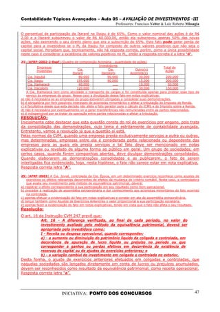 Contabilidade Tópicos Avançados – Aula 05 – AVALIAÇÃO DE INVESTIMENTOS -III
                                                               Professores: Francisco Velter & Luiz Roberto Missagia

O percentual de participação da Itararé na Itaipu é de 65%. Como o valor nominal das ações é de R$
2,00 e a Itararé subscreveu o valor de R$ 60.000,00, então ela subscreveu apenas 50% das novas
ações, não exercendo o seu direito pleno que era a subscrição de 65%. Este fato pode gerar perda de
capital para a investidora se o PL da Itaipu for composto de outros valores positivos que não seja o
capital social. Percebam que, tecnicamente, não há resposta correta, porém, como a única possibilidade
neste caso é considerar a existência de valores positivos no PL, então a resposta correta é a letra “d”.

21) (AFRF-2002-2-Esaf) (Quadro de composição Acionária - quantidade de ações)
                                                       Investidores
            Empresas                                                                                Total de
                                         Cia.                 Cia.              Outro(s)
            Investidas                                                                               Ações
                                     Itararé             Itacolomi           Acionista(s)
     Cia. Itajubá                         80.000             90.000                30.000            200.000
     Cia. Itaipu                        195.000              90.000                15.000            300.000
     Cia. Itamaracá                       40.000                 .....             10.000             50.000
     Cia. Itacolomi                     120.000                  .....             30.000            150.000
    A Cia. Itamaracá tem como atividade o transporte de cargas e foi constituída apenas para prestar esse tipo de
    serviço às empresas do grupo. Nesse caso a divulgação desse fato em notas explicativas:
a) não é necessária se as empresas do grupo estiverem obrigadas a consolidar suas demonstrações.
b) é obrigatória por ferir possíveis interesses de acionistas minoritários e afetar a tributação do Imposto de Renda.
c) é facultativa desde que esta decisão não afete o fato gerador para o cálculo do ICMS e do Imposto sobre a Renda.
d) não é necessária por eventualmente vir a gerar transferências não remuneradas entre as partes relacionadas.
e) é indispensável por se tratar de operação entre partes relacionadas e afetar a tributação.
RESOLUÇÃO:
Inicialmente cabe destacar que esta questão consta do rol de exercícios por engano, pois trata
da consolidação das demonstrações, cujo tema é estritamente de contabilidade avançada.
Entretanto, vamos a resolução já que a questão aí está.
Pelas normas da CVM, quando uma empresa presta exclusivamente serviços a outra ou outras,
mas determinadas, empresas entre ela é considerada parte relacionada ou dependente das
empresas para as quais ela presta serviços e tal fato deve ser mencionado em notas
explicativas ou revelado de alguma forma ao público em geral. Um grupo de sociedades, em
certos casos, quando forem companhias abertas, deve divulgar demonstrações consolidadas.
Quando elaborarem as demonstrações consolidadas e as publicarem, o fato de serem
interligadas fica evidenciado, logo, nesta hipótese, o fato não carece estar em nota explicativa.
Resposta correta letra “A”.

25) (AFRF-2003) A Cia. Jovial, controlada da Cia. Época, em um determinado exercício reconhece como ajustes de
    exercícios os efeitos relevantes decorrentes de efeitos da mudança de critério contábil. Neste caso, a controladora
    que avalia seu investimento pelo método de equivalência patrimonial, deverá:
a) registrar o efeito correspondente à sua participação em seu resultado como item operacional.
b) proceder à realização de assembléia extraordinária e dar conhecimento aos acionistas minoritários do fato ocorrido
    na controlada.
c) apenas efetuar a evidenciação do fato em notas explicativas e constar em ata de assembléia extraordinária.
d) lançar também como Ajustes de Exercícios Anteriores o valor proporcional à sua participação societária.
e) apenas fazer a evidenciação do fato em notas explicativas, tendo em vista que o fato não afeta o seu resultado.
Resolução:
O art. 16 da Instrução CVM 247 prevê que:
           Art. 16 - A diferença verificada, ao final de cada período, no valor do
           investimento avaliado pelo método da equivalência patrimonial, deverá ser
           apropriada pela investidora como:
             I - Receita ou despesa operacional, quando corresponder:
             a) - a aumento ou diminuição do patrimônio líquido da coligada e controlada, em
             decorrência da apuração de lucro líquido ou prejuízo no período ou que
             corresponder a ganhos ou perdas efetivos em decorrência da existência de
             reservas de capital ou de ajustes de exercícios anteriores; e
             b) - a variação cambial de investimento em coligada e controlada no exterior.
Desta forma, o ajuste de exercícios anteriores efetuados em coligadas e controladas, que
naquelas sociedades são lançados diretamente em conta de lucros ou prejuízos acumulados,
devem ser reconhecidos como resultado da equivalência patrimonial, como receita operacional.
Resposta correta letra “a”.




                           INICIATIVA: PONTO DOS CONCURSOS                                                          47
 