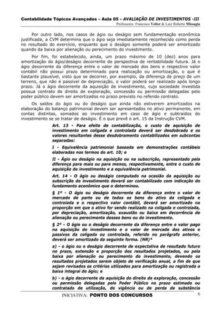 Contabilidade Tópicos Avançados – Aula 05 – AVALIAÇÃO DE INVESTIMENTOS -III
                                             Professores: Francisco Velter & Luiz Roberto Missagia

      Por outro lado, nos casos de ágio ou deságio sem fundamentação econômica
justificada, a CVM determina que o ágio seja imediatamente reconhecido como perda
no resultado do exercício, enquanto que o deságio somente poderá ser amortizado
quando da baixa por alienação ou perecimento do investimento.
     Por fim, foi estabelecido, ainda, um prazo máximo de 10 (dez) anos para
amortização do ágio/deságio decorrente de perspectiva de rentabilidade futura. Já o
ágio decorrente da diferença entre o valor de mercado dos bens e respectivo valor
contábil não possui prazo determinado para realização ou amortização, o que é
bastante plausível, visto que se decorrer, por exemplo, da diferença de preço de um
terreno, que não é passível de depreciação, o valor poderá ser realizado após longo
prazo. Já o ágio decorrente da aquisição de investimento, cujo sociedade investida
possua contrato de direito de exploração, concessão ou permissão delegadas pelo
poder público devem ser amortizados no prazo previsto no referido contrato.
     Os saldos do ágio ou do deságio que ainda não estiverem amortizados na
elaboração do balanço patrimonial devem ser apresentados no ativo permanente, em
contas distintas, somados ao investimento em caso de ágio e subtraídos do
investimento se se tratar de deságio. É o que prevê o art. 15 da Instrução CVM.
              Art. 13 - Para efeito de contabilização, o custo de aquisição de
              investimento em coligada e controlada deverá ser desdobrado e os
              valores resultantes desse desdobramento contabilizados em subcontas
              separadas:
              I - Equivalência patrimonial baseada em demonstrações contábeis
              elaboradas nos termos do art. 10; e
              II - Ágio ou deságio na aquisição ou na subscrição, representado pela
              diferença para mais ou para menos, respectivamente, entre o custo de
              aquisição do investimento e a equivalência patrimonial.
              Art. 14 - O ágio ou deságio computado na ocasião da aquisição ou
              subscrição do investimento deverá ser contabilizado com indicação do
              fundamento econômico que o determinou.
              § 1º - O ágio ou deságio decorrente da diferença entre o valor de
              mercado de parte ou de todos os bens do ativo da coligada e
              controlada e o respectivo valor contábil, deverá ser amortizado na
              proporção em que o ativo for sendo realizado na coligada e controlada,
              por depreciação, amortização, exaustão ou baixa em decorrência de
              alienação ou perecimento desses bens ou do investimento.
              § 2º - O ágio ou o deságio decorrente da diferença entre o valor pago
              na aquisição do investimento e o valor de mercado dos ativos e
              passivos da coligada ou controlada, referido no parágrafo anterior,
              deverá ser amortizado da seguinte forma. (NR)*
              a) - o ágio ou o deságio decorrente de expectativa de resultado futuro
              no prazo, extensão e proporção dos resultados projetados, ou pela
              baixa por alienação ou perecimento do investimento, devendo os
              resultados projetados serem objeto de verificação anual, a fim de que
              sejam revisados os critérios utilizados para amortização ou registrada a
              baixa integral do ágio; e
              b) - o ágio decorrente da aquisição do direito de exploração, concessão
              ou permissão delegadas pelo Poder Público no prazo estimado ou
              contratado de utilização, de vigência ou de perda de substância
                  INICIATIVA: PONTO DOS CONCURSOS                                               6
 