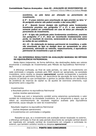 Contabilidade Tópicos Avançados – Aula 05 – AVALIAÇÃO DE INVESTIMENTOS -III
                                                Professores: Francisco Velter & Luiz Roberto Missagia

               econômica, ou     pela   baixa    por     alienação      ou    perecimento        do
               investimento.
               § 3º - O prazo máximo para amortização do ágio previsto na letra "a"
               do parágrafo anterior não poderá exceder a dez anos;(NR)*
               § 4º - Quando houver deságio não justificado pelos fundamentos
               econômicos previstos nos parágrafos 1º e 2º, a sua amortização
               somente poderá ser contabilizada em caso de baixa por alienação ou
               perecimento do investimento.
               § 5º - O ágio não justificado pelos fundamentos econômicos, previstos
               nos parágrafos 1º e 2º, deve ser reconhecido imediatamente como
               perda, no resultado do exercício, esclarecendo-se em nota explicativa
               as razões da sua existência.
               Art. 15 - Na elaboração do balanço patrimonial da investidora, o saldo
               não amortizado do ágio ou deságio deve ser apresentado no ativo
               permanente, adicionado ou reduzido, respectivamente, à equivalência
               patrimonial do investimento a que se referir.


     7.9 - DA DIFERENÇA RESULTANTE DA AVALIAÇÃO BASEADA NO MÉTODO
     DA EQUIVALÊNCIA PATRIMONIAL
     Neste tópico trataremos, de forma definitiva, das destinações dadas aos valores
envolvendo a avaliação de investimentos pelo Método da Equivalência Patrimonial –
MEP.
     A diferença verificada, ao final de cada período, no valor do investimento em
cada controlada e coligada, avaliado pelo MEP, deverá ser apropriada, na sociedade
investidora, como receita ou despesa operacional, quando corresponder a aumento
ou diminuição do patrimônio líquido, em decorrência da apuração de lucro líquido ou
prejuízo no período ou que corresponder a ganhos ou perdas efetivos em decorrência
da existência de reservas de capital ou de ajustes de exercícios anteriores, cujo
lançamento será o seguinte:

  Investimentos
  a Resultado positivo na equivalência Patrimonial
    (outras receitas operacionais)
      Perceba que com o lançamento contábil acima estaremos aumentando o valor
contábil do investimento na sociedade investidora. Já o lançamento a seguir, que se
refere ao reconhecimento de resultado negativo avaliado pela equivalência
patrimonial, causa redução no valor do investimento!

  Resultado negativo na equivalência Patrimonial
    (outras despesas operacionais)
  a Investimentos em controladas e coligadas


       Ressalte-se que, se o investimento sob avaliação estiver localizado no exterior,
a diferença verificada no final de cada período decorrente da variação cambial deverá
ser registrada em variação cambial de investimento em coligada e controlada no
exterior, que também constitui receita ou despesa operacional.

                   INICIATIVA: PONTO DOS CONCURSOS                                                 7
 