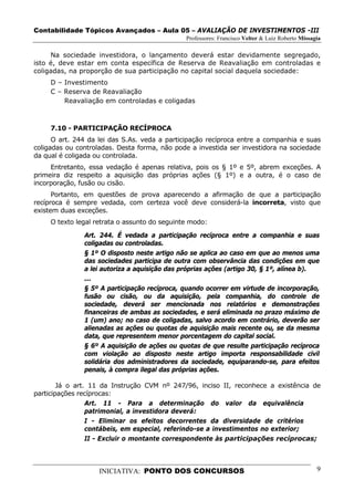 Contabilidade Tópicos Avançados – Aula 05 – AVALIAÇÃO DE INVESTIMENTOS -III
                                               Professores: Francisco Velter & Luiz Roberto Missagia

     Na sociedade investidora, o lançamento deverá estar devidamente segregado,
isto é, deve estar em conta específica de Reserva de Reavaliação em controladas e
coligadas, na proporção de sua participação no capital social daquela sociedade:
     D – Investimento
     C – Reserva de Reavaliação
         Reavaliação em controladas e coligadas



     7.10 - PARTICIPAÇÃO RECÍPROCA
      O art. 244 da lei das S.As. veda a participação recíproca entre a companhia e suas
coligadas ou controladas. Desta forma, não pode a investida ser investidora na sociedade
da qual é coligada ou controlada.
     Entretanto, essa vedação é apenas relativa, pois os § 1º e 5º, abrem exceções. A
primeira diz respeito a aquisição das próprias ações (§ 1º) e a outra, é o caso de
incorporação, fusão ou cisão.
      Portanto, em questões de prova aparecendo a afirmação de que a participação
recíproca é sempre vedada, com certeza você deve considerá-la incorreta, visto que
existem duas exceções.
     O texto legal retrata o assunto do seguinte modo:

               Art. 244. É vedada a participação recíproca entre a companhia e suas
               coligadas ou controladas.
               § 1º O disposto neste artigo não se aplica ao caso em que ao menos uma
               das sociedades participa de outra com observância das condições em que
               a lei autoriza a aquisição das próprias ações (artigo 30, § 1º, alínea b).
               ...
               § 5º A participação recíproca, quando ocorrer em virtude de incorporação,
               fusão ou cisão, ou da aquisição, pela companhia, do controle de
               sociedade, deverá ser mencionada nos relatórios e demonstrações
               financeiras de ambas as sociedades, e será eliminada no prazo máximo de
               1 (um) ano; no caso de coligadas, salvo acordo em contrário, deverão ser
               alienadas as ações ou quotas de aquisição mais recente ou, se da mesma
               data, que representem menor porcentagem do capital social.
               § 6º A aquisição de ações ou quotas de que resulte participação recíproca
               com violação ao disposto neste artigo importa responsabilidade civil
               solidária dos administradores da sociedade, equiparando-se, para efeitos
               penais, à compra ilegal das próprias ações.

        Já o art. 11 da Instrução CVM nº 247/96, inciso II, reconhece a existência de
participações recíprocas:
                 Art. 11 - Para a determinação do valor da equivalência
                 patrimonial, a investidora deverá:
                 I - Eliminar os efeitos decorrentes da diversidade de critérios
                 contábeis, em especial, referindo-se a investimentos no exterior;
                 II - Excluir o montante correspondente às participações recíprocas;



                    INICIATIVA: PONTO DOS CONCURSOS                                               9
 
