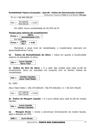Contabilidade Tópicos Avançados – Aula 09 – Análise das Demonstrações Contábeis
                                     Professores: Francisco Velter & Luiz Roberto Missagia
  PL m = R$ 460.500,00

             95.328,00
  IRPL =                 = 0,207
            460.500,00

     Em 2004, houve rentabilidade de 20,70% do PL

Tempo para retorno do investimento:
                 100%
  Prazo =
            Rentabilidade (%)
     Em 2004:
           100%
  Prazo =          = 4,83
            20,7

     Mantendo o atual nível de rentabilidade, o investimento retornará em
aproximadamente 5 anos.

b)    Índice de Rentabilidade do Ativo – indica em quanto a lucratividade
superou as aplicações no ativo.

            Lucro Líquido
  IRA =
             Ativo Total

c) Índice de Giro do Ativo – é o valor das vendas para cada $1,00 de
investimento. Deve ser estudado em conjunto com os demais índices de
rentabilidade.

            Vendas Líquidas
  IGA =
            Ativo Total Médio

Ex: 2003

Ativo Total médio = (R$ 374.000,00 + R$ 675.460,00) / 2 = R$ 524.730,00

            277.100,00
  IGA =                  = 0,528
            524.730,00

d) Índice de Margem Líquida – é o lucro obtido para cada $1,00 de vendas
líquidas.

            Lucro Líquido
  IML =
           Vendas Líquidas

e)     Margem Bruta – revela o percentual remanescente de receita líquida,
após a dedução do CMV.

  IMB =       Lucro Bruto

                    INICIATIVA: PONTO DOS CONCURSOS                                    10
 