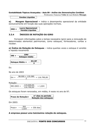 Contabilidade Tópicos Avançados – Aula 09 – Análise das Demonstrações Contábeis
                                        Professores: Francisco Velter & Luiz Roberto Missagia
           Vendas Líquidas

e)     Margem Operacional – indica o desempenho operacional da entidade
exclusivamente em função das suas operações normais.

            Lucro Operacional
  IMO =
             Vendas Líquidas

3.3.4       ÍNDICES DE ROTAÇÃO OU GIRO

     Fornecem informações sobre o tempo necessário (giro) para a renovação de
determinados elementos patrimoniais, como estoques, fornecedores, contas a
receber.

a) Índice de Rotação de Estoques – indica quantas vezes o estoque é vendido
e reposto novamente

                CMV
  IRE =
           Estoque médio

                          EI+EF
  Estoque Médio =
                            2

Ex:

No ano de 2003

           98.000 + 135.580
  Em =                         = 116.790,00
                  2

Rotação:
                 119.600,00
  IRE-2003 =                      = 1,024
                 116.790,00

Os estoques foram renovados, em média, 4 vezes no ano de 97.

                            n° dias no período
  Prazo de Rotação=
                           Rotação dos estoques

Em 2003:

                365
  Prazo=                  = 356 dias
               1,024

A empresa possui uma baixíssima rotação de estoques.



                       INICIATIVA: PONTO DOS CONCURSOS                                    11
 