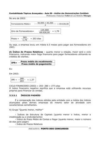 Contabilidade Tópicos Avançados – Aula 09 – Análise das Demonstrações Contábeis
                                      Professores: Francisco Velter & Luiz Roberto Missagia
No ano de 2003:

                              56.000 + 83.260
  Fornecedores Médio=                             = 69.630,00
                                     2

                                125.000
  Giro de Fornecedores=                     = 1,79
                               69.630,00

              365
  Prazo =              = 203 dias
              1,79

Ou seja, a empresa levou em média 6.5 meses para pagar aos fornecedores em
2003.

d) Índice de Prazos Relativos – quanto menor a relação, maior será o ciclo
financeiro, indicando maior folga financeira para pagar fornecedores utilizando os
créditos de clientes.

            Prazo médio de recebimento
  IPR=
            Prazo médio de pagamento

Ex:

Em 2003:

            280
  IPR =              = 1,37
            203

CICLO FINANCEIRO (2003) = 203- 280 = (77) dias
O índice financeiro negativo significa que a empresa está utilizando recursos
próprios para financiar as vendas.

3.3.5.1     ÍNDICES PADRÃO

      É a comparação dos índices obtidos pela entidade com a média dos índices
alcançados pelas demais empresas do mesmo setor de atividade com
características semelhantes.

A) Grupo “Quanto menor, melhor”

      - Índices de Estrutura de Capitais (quanto menor o índice, menor a
imobilização ou o endividamento)
      - Índice do Prazo Médio de Contas a Pagar (quanto menor, maior o número
de dias para pagar)
      - Índice de Prazos Relativos

                      INICIATIVA: PONTO DOS CONCURSOS                                   13
 
