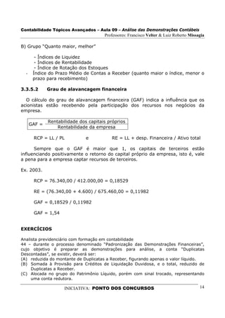 Contabilidade Tópicos Avançados – Aula 09 – Análise das Demonstrações Contábeis
                                       Professores: Francisco Velter & Luiz Roberto Missagia

B) Grupo “Quanto maior, melhor”

        - Índices de Liquidez
        - Índices de Rentabilidade
        - Índice de Rotação dos Estoques
  -    Índice do Prazo Médio de Contas a Receber (quanto maior o índice, menor o
       prazo para recebimento)

3.3.5.2       Grau de alavancagem financeira

  O cálculo do grau de alavancagem financeira (GAF) indica a influência que os
acionistas estão recebendo pela participação dos recursos nos negócios da
empresa.

              Rentabilidade dos capitais próprios
      GAF =
                  Rentabilidade da empresa

       RCP = LL / PL           e          RE = LL + desp. Financeira / Ativo total

      Sempre que o GAF é maior que 1, os capitais de terceiros estão
influenciando positivamente o retorno do capital próprio da empresa, isto é, vale
a pena para a empresa captar recursos de terceiros.

Ex. 2003.

       RCP = 76.340,00 / 412.000,00 = 0,18529

       RE = (76.340,00 + 4.600) / 675.460,00 = 0,11982

       GAF = 0,18529 / 0,11982

       GAF = 1,54


EXERCÍCIOS

Analista previdenciário com formação em contabilidade
44 – durante o processo denominado “Padronização das Demonstrações Financeiras”,
cujo objetivo é preparar as demonstrações para análise, a conta “Duplicatas
Descontadas”, se existir, deverá ser:
(A) reduzida do montante de Duplicatas a Receber, figurando apenas o valor líquido.
(B) Somada à Provisão para Créditos de Liquidação Duvidosa, e o total, reduzido de
     Duplicatas a Receber.
(C) Alocada no grupo do Patrimônio Líquido, porém com sinal trocado, representando
     uma conta redutora.

                     INICIATIVA: PONTO DOS CONCURSOS                                     14
 