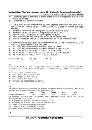 Contabilidade Tópicos Avançados – Aula 09 – Análise das Demonstrações Contábeis
                                        Professores: Francisco Velter & Luiz Roberto Missagia
(D) Transferida para o Realizável a Longo Prazo, para não prejudicar a pureza dos
    índices de liquidez.
(E) Transferida para o Passivo Circulante.

45 – Se a conta Bancos c/Movimento de uma empresa apresentou um saldo de R$
   250.000,00 em 2002 e de R$ 185.000,00 em 2003, pode-se afirmar que na(s)
   análise(s):
(A) Horizontal verificou-se uma redução de 26,0% de 2002 para 2003.
(B) Horizontal de 2003 foi apurada uma participação de 35,1%.
(C) Vertical de 2003 foi apurada uma participação de 35,1%.
(D) Vertical verificou-se uma redução de 26,0% de 2002 para 2003.
(E) Vertical e horizontal verificou-se um aumento de 35,1% de 2002 para 2003.

46 – Considerando-se que o grau de liquidez corrente da Cia. Beta, obtido em 2003, foi
   igual a 1,3, pode-se afirmar que para cada:
(A) R$ 130,00 de Ativo Circulante, a empresa deve R$ 100,00.
(B) R$ 130,00 de Ativo Circulante, o Passivo Circulante é de R$ 100,00.
(C) R$ 130,00 de disponibilidades, a empresa deve R$ 100,00.
(D) R$ 100,00 de Ativo Circulante, o Passivo Circulante é de R$ 130,00.
(E) R$ 100,00 de Ativo Total, a empresa deve R$ 130,00.

Gabarito: 44 – E,       45 – A;            46 – B


31
O exame detalhado das demonstrações financeiras e a crítica às suas respectivas contas,
realizados pelo analista das demonstrações antes de iniciar seu trabalho, são conhecidos
por:
(A) avaliação das demonstrações.
(B) análise prévia das demonstrações.
(C) padronização das demonstrações.
(D) estudo prévio da empresa.
(E) verificação da classificação das contas.


32
Na análise horizontal encadeada do estoque de comprimidos antitérmicos “Febril” do
Hospital São Gregório, foi apurada a seguinte situação:
                          1998        1999         2000   2001       2002
Comprimido Febril         100%        105%         85%    80%        90%
Na avaliação analítica dos indicadores acima, pode-se afirmar que o estoque do
comprimido Febril, em 2002:
(A) apresenta um aumento de 10% em relação a 2001.
(B) apresenta um aumento de 12,5% em relação a 2000.
(C) corresponde a 90% do estoque de 1998.
(D) corresponde a 72% do estoque de 2001.
(E) corresponde a 15% do estoque de 1999.

33


                    INICIATIVA: PONTO DOS CONCURSOS                                       15
 