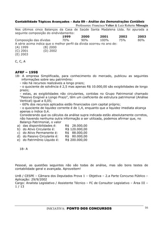 Contabilidade Tópicos Avançados – Aula 09 – Análise das Demonstrações Contábeis
                                         Professores: Francisco Velter & Luiz Roberto Missagia
Nos últimos cinco Balanços da Casa de         Saúde Santa Madalena Ltda. foi apurada a
seguinte composição do endividamento:
                               1999            2000         2001        2002          2003
Composição das dívidas         70%             90%          100%        75%           80%
A série acima indica que o melhor perfil da   dívida ocorreu no ano de:
(A) 1999           (B) 2000
(C) 2001           (D) 2002
(E) 2003

C, C, A


AFRF – 1998
18- A empresa Simplificada, para conhecimento do mercado, publicou as seguintes
    informações sobre seu patrimônio:
   - não há recursos realizáveis a longo prazo;
   - o quociente de solvência é 2,5 mas apenas R$ 10.000,00 são exigibilidades de longo
   prazo;
   - estas, as exigibilidades não circulantes, contidas no Grupo Patrimonial chamado
   “Passivo Exigível a Longo Prazo", têm um coeficiente de estrutura patrimonial (Análise
   Vertical) igual a 0,05;
   - 60% dos recursos aplicados estão financiados com capital próprio;
   - o quociente de liquidez corrente é de 1,4, enquanto que a liquidez imediata alcança
   apenas o índice 0,4.
   Considerando que os cálculos da análise supra indicada estão absolutamente corretos,
   não havendo nenhuma outra informação a ser utilizada, podemos afirmar que, no
   Balanço Patrimonial, o valor
 a) das disponibilidades é:       R$ 28.000,00
 b) do Ativo Circulante é:        R$ 120.000,00
 c) do Ativo Permanente é:        R$ 88.000,00
 d) do Passivo Circulante é:      R$ 80.000,00
 e) do Patrimônio Líquido é:      R$ 200.000,00


   18- A




Pessoal, as questões seguintes não são todas de análise, mas são bons testes de
contabilidade geral e avançada. Aproveitem!

UnB / CESPE – Câmara dos Deputados Prova 1 – Objetiva – 2.a Parte Concurso Público –
Aplicação: 29/9/2002
Cargo: Analista Legislativo / Assistente Técnico – FC de Consultor Legislativo – Área III –
1 / 13




                     INICIATIVA: PONTO DOS CONCURSOS                                       16
 