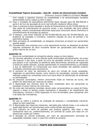 Contabilidade Tópicos Avançados – Aula 09 – Análise das Demonstrações Contábeis
                                         Professores: Francisco Velter & Luiz Roberto Missagia
      Com relação a aspectos diversos de contabilidade e às demonstrações contábeis
      apresentadas acima, julgue os itens a seguir.
(1)   Caso o resultado de equivalência patrimonial fosse elevado para R$ 900.000,00 a
      parte A do livro de apuração do lucro real (LALUR) receberia reflexo disso.
(2)   Caso a empresa tivesse liquidado a dívida de financiamento de R$ 70.000.000,00 15
      dias antes do encerramento do exercício social, o seu resultado não teria sofrido
      alteração, mesmo considerando diferentes taxas para remunerar ativos financeiros e
      reconhecimento de encargos do passivo.
(3)   O estoque, caso fosse reduzido de R$ 95.800.000,00 para R$ 50.000.000,00, por
      problema de avaliação e inventário, implicaria redução do lucro do período e do
      patrimônio líquido.
(4)   Pelos princípios de contabilidade, as despesas comerciais só devem ser apropriadas
      quando pagas.
(5)   Considerando uma empresa com o ciclo operacional normal, as despesas do período
      seguinte constantes do ativo circulante devem ser apropriadas para despesa no
      prazo máximo de um ano.

QUESTÃO 76
    Acerca de contabilidade de companhia aberta, julgue os itens abaixo.
(1) Os recursos aplicados no ativo diferido serão amortizados periodicamente, em prazo
    não-superior a dez anos, a partir do início da operação normal ou do exercício em
    que passem a ser usufruídos os benefícios deles decorrentes, devendo ser registrada
    a perda do capital aplicado, quando abandonados os empreendimentos ou atividades
    a que se destinavam ou comprovado que essas atividades não poderão produzir
    resultados suficientes para amortizá-los.
(2) O aumento do valor de elementos do ativo em virtude de novas avaliações,
    registrado no patrimônio líquido, como reserva de reavaliação, somente depois de
    realizado poderá ser computado como lucro para efeito de distribuição de dividendos
    ou participações.
(3) Os prejuízos acumulados, mesmo consumindo todas as reservas de lucros, não
    podem ser absorvidos por reservas de capital.
(4) A depreciação dos diversos itens do ativo imobilizado deve ser apropriada ao
    resultado no prazo máximo de vinte anos.
(5) No custo das mercadorias vendidas, devem estar compreendidos os custos de fretes,
    seguros e todos os demais custos necessários à aquisição e ao recebimento das
    mercadorias, inclusive o ICMS registrado no livro de entradas, para compensar com
    o de saída das mercadorias.

QUESTÃO 77
    No que se refere a critérios de avaliação de estoques e contabilidade industrial,
    julgue os itens seguintes.
(1) A depreciação das máquinas industriais, calculada pelo método linear, e os custos de
    supervisão devem ser reconhecidos como custos diretos dos produtos.
(2) Uma indústria de refino de petróleo que produza gasolina, óleo dísel e óleo
    combustível deve ter, preferencialmente, um controle de custos com base em um
    sistema de custeio por ordens.
(3) A elevação do volume produzido, por meio do aproveitamento otimizado da
    capacidade instalada, reduz o custo fixo unitário do produto.



                      INICIATIVA: PONTO DOS CONCURSOS                                      18
 