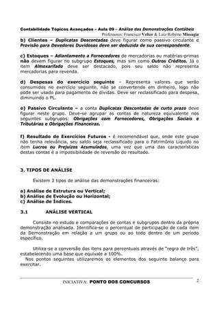 Contabilidade Tópicos Avançados – Aula 09 – Análise das Demonstrações Contábeis
                                   Professores: Francisco Velter & Luiz Roberto Missagia
b) Clientes – Duplicatas Descontadas deve figurar como passivo circulante e
Provisão para Devedores Duvidosos deve ser deduzida de sua correspondente.

c) Estoques – Adiantamento a Fornecedores de mercadorias ou matérias-primas
não devem figurar no subgrupo Estoques, mas sim como Outros Créditos. Já o
item Almoxarifado deve ser destacado, pois seu saldo não representa
mercadorias para revenda.

d) Despesas do exercício seguinte – Representa valores que serão
consumidos no exercício seguinte, não se convertendo em dinheiro, logo não
pode ser usado para pagamento de dívidas. Deve ser reclassificado para despesa,
diminuindo o PL.

e) Passivo Circulante – a conta Duplicatas Descontadas de curto prazo deve
figurar neste grupo. Deve-se agrupar as contas de natureza equivalente nos
seguintes subgrupos: Obrigações com Fornecedores, Obrigações Sociais e
Tributárias e Obrigações Financeiras.

f) Resultado de Exercícios Futuros - é recomendável que, onde este grupo
não tenha relevância, seu saldo seja reclassificado para o Patrimônio Líquido no
item Lucros ou Prejuízos Acumulados, uma vez que uma das características
destas contas é a impossibilidade de reversão do resultado.



3. TIPOS DE ANÁLISE

      Existem 3 tipos de análise das demonstrações financeiras:

a) Análise de Estrutura ou Vertical;
b) Análise de Evolução ou Horizontal;
c) Análise de Índices.

3.1         ANÁLISE VERTICAL

     Consiste no estudo e comparações de contas e subgrupos dentro da própria
demonstração analisada. Identifica-se o percentual de participação de cada item
da Demonstração em relação a um grupo ou ao todo dentro de um período
específico.

      Utiliza-se a conversão dos itens para percentuais através de “regra de três”,
estabelecendo uma base que equivale a 100%.
  Nos pontos seguintes utilizaremos os elementos dos seguinte balanço para
exercitar.



                    INICIATIVA: PONTO DOS CONCURSOS                                   2
 