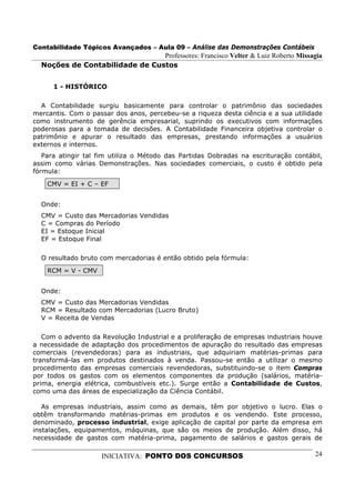 Contabilidade Tópicos Avançados – Aula 09 – Análise das Demonstrações Contábeis
                                Professores: Francisco Velter & Luiz Roberto Missagia
  Noções de Contabilidade de Custos


      1 - HISTÓRICO

  A Contabilidade surgiu basicamente para controlar o patrimônio das sociedades
mercantis. Com o passar dos anos, percebeu-se a riqueza desta ciência e a sua utilidade
como instrumento de gerência empresarial, suprindo os executivos com informações
poderosas para a tomada de decisões. A Contabilidade Financeira objetiva controlar o
patrimônio e apurar o resultado das empresas, prestando informações a usuários
externos e internos.
   Para atingir tal fim utiliza o Método das Partidas Dobradas na escrituração contábil,
assim como várias Demonstrações. Nas sociedades comerciais, o custo é obtido pela
fórmula:
    CMV = EI + C – EF


  Onde:
  CMV = Custo das Mercadorias Vendidas
  C = Compras do Período
  EI = Estoque Inicial
  EF = Estoque Final

  O resultado bruto com mercadorias é então obtido pela fórmula:
    RCM = V - CMV


  Onde:
  CMV = Custo das Mercadorias Vendidas
  RCM = Resultado com Mercadorias (Lucro Bruto)
  V = Receita de Vendas

   Com o advento da Revolução Industrial e a proliferação de empresas industriais houve
a necessidade de adaptação dos procedimentos de apuração do resultado das empresas
comerciais (revendedoras) para as industriais, que adquiriam matérias-primas para
transformá-las em produtos destinados à venda. Passou-se então a utilizar o mesmo
procedimento das empresas comerciais revendedoras, substituindo-se o item Compras
por todos os gastos com os elementos componentes da produção (salários, matéria-
prima, energia elétrica, combustíveis etc.). Surge então a Contabilidade de Custos,
como uma das áreas de especialização da Ciência Contábil.

   As empresas industriais, assim como as demais, têm por objetivo o lucro. Elas o
obtêm transformando matérias-primas em produtos e os vendendo. Este processo,
denominado, processo industrial, exige aplicação de capital por parte da empresa em
instalações, equipamentos, máquinas, que são os meios de produção. Além disso, há
necessidade de gastos com matéria-prima, pagamento de salários e gastos gerais de

                    INICIATIVA: PONTO DOS CONCURSOS                                  24
 