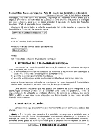 Contabilidade Tópicos Avançados – Aula 09 – Análise das Demonstrações Contábeis
                                        Professores: Francisco Velter & Luiz Roberto Missagia
fabricação, tais como água, luz, telefone, segurança etc. Podemos afirmar então que o
objetivo principal da Contabilidade de Custos para uma empresa industrial é a avaliação
dos seus estoques, para que se possa proceder à apuração do Custo dos Produtos
Vendidos (CPV) e à apuração do seu resultado.
  Conforme já comentado, a solução encontrada foi então adaptar o esquema da
Contabilidade Comercial, da seguinte forma:
    CPV = EI + Gastos na Produção – EF


  Onde:
  CPV = Custo dos Produtos Vendidos

  O resultado bruto é então obtido pela fórmula:
    RB = V - CPV


  Onde:
  RB = Resultado Industrial Bruto (Lucro ou Prejuízo)

      2 - INTEGRAÇÃO COM A CONTABILIDADE COMERCIAL

      Um sistema de custos integrado à escrituração comercial traz inúmeras vantagens
para a empresa, tais como:
  a) o fornecimento do valor dos estoques de materiais e de produtos em elaboração e
      acabados, facilitando a elaboração das demonstrações;
  b) permite o controle permanente de estoque;
  c) permite a utilização do preço médio, recomendável para economias estáveis.

  A única desvantagem da utilização de um sistema de custos integrado à Contabilidade
  seria o valor despendido para sua manutenção, em geral elevado.

       Uma empresa industrial que não possua um sistema de custos integrado a sua
escrituração comercial poderá vir a enfrentar uma série de problemas, como a
impossibilidade de utilização de métodos eficiente de controle de estoque, tais como
PEPS e UEPS, o que pode gerar distorções na determinação no seu valor, gerando
imposto maior a pagar.


      3 - TERMINOLOGIA CONTÁBIL

      Vamos definir aqui alguns termos que normalmente geram confusão na cabeça dos
alunos.

   Gasto – É o conceito mais genérico. É o sacrifício com que arca a entidade, com a
finalidade de obtenção de um bem ou serviço, representado pela entrega ou promessa de
entrega de bens ou direitos, ou seja, parte do seu ativo (normalmente dinheiro).
Somente existe gasto no ato da passagem para a propriedade da empresa do bem ou

                    INICIATIVA: PONTO DOS CONCURSOS                                       25
 
