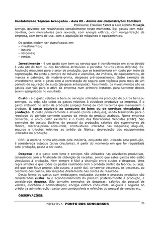 Contabilidade Tópicos Avançados – Aula 09 – Análise das Demonstrações Contábeis
                                        Professores: Francisco Velter & Luiz Roberto Missagia
serviço, devendo ser reconhecido contabilmente neste momento. Ex: gastos com mão-
de-obra, com mercadorias para revenda, com energia elétrica, com reorganização da
empresa, com bens de uso, com a aquisição de máquinas e equipamentos.

  Os gastos podem ser classificados em:
  - investimentos;
  - custos;
  - despesas;
  - perdas.

   Investimento - é um gasto com bem ou serviço que é transformado em ativo devido
à vida útil do bem ou dos benefícios atribuíveis a períodos futuros (ativo diferido). Ex:
Aquisição máquinas para o setor de produção, que se transformará em custo por meio da
depreciação. Há ainda a compra de móveis e utensílios, de imóveis, de equipamentos, de
marcas e patentes, de matéria-prima, despesas pré-operacionais. Outro exemplo de
investimento seria o gasto com a contratação de seguro com vigência para mais de um
período de apuração de custo (despesa antecipada). Resumindo, os investimentos são os
gastos que vão para o ativo da empresa num primeiro instante, para somente depois
serem apropriados no resultado.

   Custo - é o gasto relativo a bens ou serviços utilizados na produção de outros bens ou
serviços, ou seja, são todos os gastos relativos à atividade produtiva da empresa. É o
gasto efetuado no setor de produção (espaço físico) ou com terceiros que manuseiem o
produto. O custo equivale ao consumo de bens ou de serviços vinculados à
produção. O custo primeiramente é ativado (conta estoques), sendo transferido para o
resultado do período somente quando da venda do produto acabado. Numa empresa
comercial, o único custo existente é o Custo das Mercadorias Vendidas (CMV). São
exemplos de custos: Salários do pessoal da produção; salários dos supervisores de
fábrica; matéria-prima consumida; combustíveis utilizados nas máquinas; aluguéis,
seguros e tributos relativos ao prédio da fábrica; depreciação dos equipamentos
utilizados na produção.

  OBS: A matéria-prima adquirida pela indústria, enquanto não utilizada pela produção,
é considerada estoque (ativo circulante). A partir do momento em que for requisitada
pela produção, passa a ser custo.

   Despesa - é o gasto com bens e serviços não utilizados nas atividades produtivas,
consumidos com a finalidade de obtenção de receitas, sendo que estes gastos não estão
vinculados à produção. Nem sempre é fácil a distinção entre custos e despesas. Uma
regra simples é que todos os gastos realizados com o produto dentro da fábrica, ou seja,
até que este fique pronto, são custos; a partir daí, tornam-se despesas. As despesas, ao
contrário dos custos, são lançadas diretamente nas contas de resultado.
   Desta forma os gastos com embalagens realizados durante o processo produtivo são
considerados custos. Já o acondicionamento do produto posteriormente à produção, é
considerado despesa. São também exemplos de despesas: salários do pessoal de
vendas, escritório e administração; energia elétrica consumida, aluguéis e seguros no
prédio da administração; gasto com combustíveis e refeições do pessoal de vendas etc.

  OBSERVAÇÕES:

                     INICIATIVA: PONTO DOS CONCURSOS                                      26
 