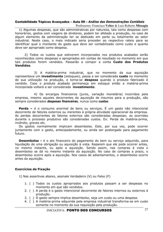 Contabilidade Tópicos Avançados – Aula 09 – Análise das Demonstrações Contábeis
                                        Professores: Francisco Velter & Luiz Roberto Missagia
   1) Algumas despesas, que são administrativas por natureza, tais como despesas com
honorários, gastos com viagens de diretores, podem ter afetado a produção, no caso de
algum elemento da administração ter se dedicado em parte ou totalmente ao setor
industrial. Neste caso, o mais indicado seria proceder ao respectivo rateio para se
identificar qual o montante do gasto que deve ser contabilizado como custo e quanto
deve ser apropriado como despesa.

      2) Todos os custos que estiverem incorporados nos produtos acabados serão
reconhecidos como despesas e apropriados em contas de resultado no momento em que
tais produtos forem vendidos. Passarão a compor a conta Custo dos Produtos
Vendidos.

            3) A matéria-prima industrial, que no momento da sua aquisição
representava um investimento (estoques), passa a ser considerada custo no momento
de sua utilização na produção, e torna-se despesa quando o produto fabricado é
vendido. Caso o produto acabado permaneça em estoque então a matéria-prima
incorporada voltará a ser considerada investimento.

           4) Os encargos financeiros (juros, variação monetária) incorridos pela
empresa, mesmo aqueles decorrentes da aquisição de insumos para a produção, são
sempre considerados despesas financeiras, nunca como custos.

   Perda – é o consumo anormal de bens ou serviços. É um gasto não intencional
decorrente de fatores externos ou inerentes à própria atividade operacional da empresa.
As perdas decorrentes de fatores externos são consideradas despesas; as ocorridas
durante o processo produtivo são consideradas custos. Ex: Perda de matéria-prima,
incêndio, greves etc.
   Os gastos normalmente implicam desembolso. Este, por sua vez, pode ocorrer
juntamente com o gasto, antecipadamente, ou ainda ser postergado para pagamento
futuro.

   Desembolso - é o ato financeiro do pagamento do bem ou serviço adquirido, para
liquidação de uma obrigação ou aquisição à vista. Reparem que ele pode ocorrer antes,
no mesmo instante, ou após a aquisição. Sendo assim, nas compras à vista o
desembolso se dá no mesmo instante da aquisição. No caso de compras a prazo, o
desembolso ocorre após a aquisição. Nos casos de adiantamentos, o desembolso ocorre
antes da aquisição.


Exercícios de Fixação

  1) Nas assertivas abaixo, assinale Verdadeiro (V) ou Falso (F)

      1. ( ) Todos os custos apropriados aos produtos passam a ser despesas no
             momento em que são vendidos.
      2. ( ) A perda é o gasto intencional decorrente de fatores internos ou externos à
             produção.
      3. ( ) O gasto sempre implica desembolso, seja um custo ou uma despesa.
      4. ( ) A matéria-prima adquirida pela empresa industrial transforma-se em custo
             somente no momento da sua requisição pela produção.
                    INICIATIVA: PONTO DOS CONCURSOS                                       27
 