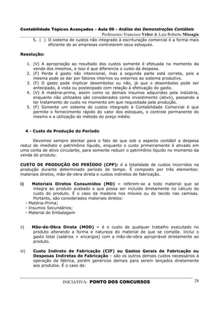 Contabilidade Tópicos Avançados – Aula 09 – Análise das Demonstrações Contábeis
                                           Professores: Francisco Velter & Luiz Roberto Missagia
          5. ( ) O sistema de custos não integrado à escrituração comercial é a forma mais
                 eficiente de as empresas controlarem seus estoques.

Resolução:

       1. (V) A apropriação ao resultado dos custos somente é efetuada no momento da
          venda dos mesmos, e isso é que diferencia o custo da despesa.
       2. (F) Perda é gasto não intencional, mas a segunda parte está correta, pois a
          mesma pode se dar por fatores internos ou externos ao sistema produtivo.
       3. (F) O gasto pode implicar desembolso ou não, já que o desembolso pode ser
          antecipado, à vista ou postecipado com relação à efetivação do gasto.
       4. (V) A matéria-prima, assim como os demais insumos adquiridos pela indústria,
          enquanto não utilizados são considerados como investimento (ativo), passando a
          ter tratamento de custo no momento em que requisitada pela produção.
       5. (F) Somente um sistema de custos integrado à Contabilidade Comercial é que
          permite o fornecimento rápido do valor dos estoques, o controle permanente do
          mesmo e a utilização do método do preço médio.


       4 - Custo de Produção do Período

      Devemos sempre atentar para o fato de que sob o aspecto contábil a despesa
reduz de imediato o patrimônio líquido, enquanto o custo primeiramente é ativado em
uma conta de ativo circulante, para somente reduzir o patrimônio líquido no momento da
venda do produto.

CUSTO DE PRODUÇÃO DO PERÍODO (CPP): é a totalidade de custos incorridos na
produção durante determinado período de tempo. É composto por três elementos:
materiais diretos, mão-de-obra direta e custos indiretos de fabricação.

i)         Materiais Diretos Consumidos (MD) – referem-se a todo material que se
           integra ao produto acabado e que possa ser incluído diretamente no cálculo do
           custo do produto. É o caso da madeira nos móveis ou do tecido nas camisas.
           Portanto, são considerados materiais diretos:
       - Matéria-Prima;
       - Insumos Secundários;
       - Material de Embalagem


ii)       Mão-de-Obra Direta (MOD) – é o custo de qualquer trabalho executado no
          produto alterando a forma e natureza do material de que se compõe. Inclui o
          gasto total (salários + encargos) com a mão-de-obra apropriável diretamente ao
          produto.

iii)      Custo Indireto de Fabricação (CIF) ou Gastos Gerais de Fabricação ou
          Despesas Indiretas de Fabricação – são os outros demais custos necessários à
          operação da fábrica, porém genéricos demais para serem lançados diretamente
          aos produtos. É o caso de:



                        INICIATIVA: PONTO DOS CONCURSOS                                      28
 