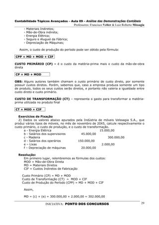 Contabilidade Tópicos Avançados – Aula 09 – Análise das Demonstrações Contábeis
                                         Professores: Francisco Velter & Luiz Roberto Missagia
      -   Materiais Indiretos;
      -   Mão-de-Obra indireta;
      -   Energia Elétrica;
      -   Seguro e Aluguel da Fábrica;
      -   Depreciação de Máquinas;

   Assim, o custo de produção do período pode ser obtido pela fórmula:

CPP = MD + MOD + CIF

CUSTO PRIMÁRIO (CP) – é o custo da matéria-prima mais o custo da mão-de-obra
direta

CP = MD + MOD

OBS: Alguns autores também chamam o custo primário de custo direto, por somente
possuir custos diretos. Porém, sabemos que, caso a empresa produza somente um tipo
de produto, todos os seus custos serão diretos, e portanto não valeria a igualdade entre
custo direto e custo primário.

CUSTO DE TRANSFORMAÇÃO (CT) – representa o gasto para transformar a matéria-
prima utilizada no produto final

CT = MOD + CIF

  Exercícios de Fixação
  2) Dados os valores abaixo apurados pela Indústria de móveis Velssagia S.A., que
produz vários tipos de móveis, no mês de novembro de 20X5, calcule respectivamente o
custo primário, o custo de produção, e o custo de transformação.
      a - Energia Elétrica                                15.000,00
      b - Salários dos supervisores           45.000,00
      c - Madeira                                              300.000,00
      d - Salários dos operários           150.000,00
      e – Lixas                                            2.000,00
      f – Depreciação de máquinas             20.000,00

  Resolução:
     Em primeiro lugar, relembremos as fórmulas dos custos:
     MOD = Mão-de-Obra Direta
     MD = Materiais Diretos
     CIF = Custos Indiretos de Fabricação

     Custo Primário (CP) = MD + MOD
     Custo de Transformação (CT) = MOD + CIF
     Custo de Produção do Período (CPP) = MD + MOD + CIF

      Assim,

      MD = (c) + (e) = 300.000,00 + 2.000,00 = 302.000,00

                      INICIATIVA: PONTO DOS CONCURSOS                                      29
 