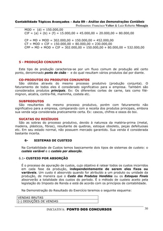Contabilidade Tópicos Avançados – Aula 09 – Análise das Demonstrações Contábeis
                                        Professores: Francisco Velter & Luiz Roberto Missagia
      MOD = (d) = 150.000,00
      CIF = (a) + (b) + (f) = 15.000,00 + 45.000,00 + 20.000,00 = 80.000,00

      CP = MD + MOD = 302.000,00 + 150.000,00 = 452.000,00
      CT = MOD + CIF = 150.000,00 + 80.000,00 = 230.000,00
      CPP = MD + MOD + CIF = 302.000,00 + 150.000,00 + 80.000,00 = 532.000,00



  5 - PRODUÇÃO CONJUNTA

  Este tipo de produção caracteriza-se por um fluxo comum de produção até certo
ponto, denominado ponto de cisão - e do qual resultam vários produtos daí por diante.

   CO-PRODUTOS OU PRODUTOS CONJUNTOS
   São obtidos através do mesmo processo produtivo (produção conjunta). O
faturamento de todos eles é considerado significativo para a empresa. Também são
considerados produtos principais. Ex: Os diferentes cortes de carne, tais como filé-
mignon, alcatra, contra-filé, maminha, costela etc.

   SUBPRODUTOS
   São resultantes do mesmo processo produtivo, porém com faturamento não
significativo para a empresa, comparando com a receita dos produtos principais, embora
sua venda seja considerada praticamente certa. Ex: cascos, chifres e ossos do boi.

   SUCATAS OU RESÍDUOS
   São as sobras do processo produtivo, devido à natureza da matéria-prima (metal,
madeira, plásticos, fibras), resultante de quebras, estoque obsoleto, peças defeituosas
etc. Em seu estado normal, não possuem mercado garantido. Sua venda é considerada
bastante incerta.

      6-    SISTEMAS DE CUSTEIO

    Na Contabilidade de Custos temos basicamente dois tipos de sistemas de custeio: o
    custeio variável e o custeio por absorção.

  6.1- CUSTEIO POR ABSORÇÃO

    É o processo de apuração de custos, cujo objetivo é ratear todos os custos incorridos
    em cada fase da produção, independentemente de serem eles fixos ou
    variáveis. Um custo é absorvido quando for atribuído a um produto ou unidade da
    produção, de maneira que o Custo dos Produtos Vendidos ou os Estoques Finais
    absorverão a totalidade dos custos do período. É o método de custeio aceito pela
    legislação do Imposto de Renda e está de acordo com os princípios de contabilidade.

    Na Demonstração do Resultado do Exercício teremos o seguinte esquema:

 VENDAS BRUTAS
 (-) DEDUÇÕES DE VENDAS

                    INICIATIVA: PONTO DOS CONCURSOS                                       30
 
