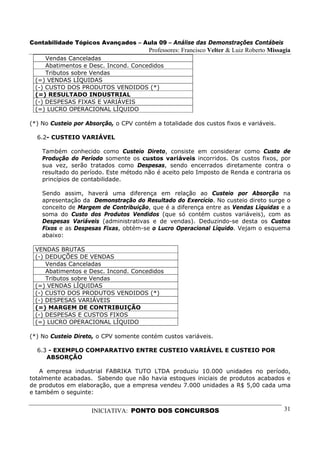 Contabilidade Tópicos Avançados – Aula 09 – Análise das Demonstrações Contábeis
                                        Professores: Francisco Velter & Luiz Roberto Missagia
     Vendas Canceladas
     Abatimentos e Desc. Incond. Concedidos
     Tributos sobre Vendas
 (=) VENDAS LÍQUIDAS
 (-) CUSTO DOS PRODUTOS VENDIDOS (*)
 (=) RESULTADO INDUSTRIAL
 (-) DESPESAS FIXAS E VARIÁVEIS
 (=) LUCRO OPERACIONAL LÍQUIDO

(*) No Custeio por Absorção, o CPV contém a totalidade dos custos fixos e variáveis.

  6.2- CUSTEIO VARIÁVEL

    Também conhecido como Custeio Direto, consiste em considerar como Custo de
    Produção do Período somente os custos variáveis incorridos. Os custos fixos, por
    sua vez, serão tratados como Despesas, sendo encerrados diretamente contra o
    resultado do período. Este método não é aceito pelo Imposto de Renda e contraria os
    princípios de contabilidade.

    Sendo assim, haverá uma diferença em relação ao Custeio por Absorção na
    apresentação da Demonstração do Resultado do Exercício. No custeio direto surge o
    conceito de Margem de Contribuição, que é a diferença entre as Vendas Líquidas e a
    soma do Custo dos Produtos Vendidos (que só contém custos variáveis), com as
    Despesas Variáveis (administrativas e de vendas). Deduzindo-se desta os Custos
    Fixos e as Despesas Fixas, obtém-se o Lucro Operacional Líquido. Vejam o esquema
    abaixo:

 VENDAS BRUTAS
 (-) DEDUÇÕES DE VENDAS
     Vendas Canceladas
     Abatimentos e Desc. Incond. Concedidos
     Tributos sobre Vendas
 (=) VENDAS LÍQUIDAS
 (-) CUSTO DOS PRODUTOS VENDIDOS (*)
 (-) DESPESAS VARIÁVEIS
 (=) MARGEM DE CONTRIBUIÇÃO
 (-) DESPESAS E CUSTOS FIXOS
 (=) LUCRO OPERACIONAL LÍQUIDO

(*) No Custeio Direto, o CPV somente contém custos variáveis.

  6.3 - EXEMPLO COMPARATIVO ENTRE CUSTEIO VARIÁVEL E CUSTEIO POR
     ABSORÇÃO

   A empresa industrial FABRIKA TUTO LTDA produziu 10.000 unidades no período,
totalmente acabadas. Sabendo que não havia estoques iniciais de produtos acabados e
de produtos em elaboração, que a empresa vendeu 7.000 unidades a R$ 5,00 cada uma
e também o seguinte:


                     INICIATIVA: PONTO DOS CONCURSOS                                      31
 