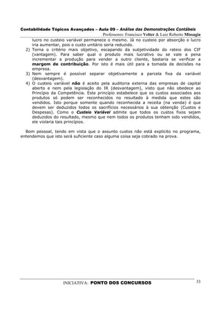 Contabilidade Tópicos Avançados – Aula 09 – Análise das Demonstrações Contábeis
                                      Professores: Francisco Velter & Luiz Roberto Missagia
     lucro no custeio variável permanece o mesmo. Já no custeio por absorção o lucro
     iria aumentar, pois o custo unitário seria reduzido.
  2) Torna o critério mais objetivo, escapando da subjetividade do rateio dos CIF
     (vantagem). Para saber qual o produto mais lucrativo ou se vale a pena
     incrementar a produção para vender a outro cliente, bastaria se verificar a
     margem de contribuição. Por isto é mais útil para a tomada de decisões na
     empresa.
  3) Nem sempre é possível separar objetivamente a parcela fixa da variável
     (desvantagem).
  4) O custeio variável não é aceito pela auditoria externa das empresas de capital
     aberto e nem pela legislação do IR (desvantagem), visto que não obedece ao
     Princípio da Competência. Este princípio estabelece que os custos associados aos
     produtos só podem ser reconhecidos no resultado à medida que estes são
     vendidos. Isto porque somente quando reconhecida a receita (na venda) é que
     devem ser deduzidos todos os sacrifícios necessários à sua obtenção (Custos e
     Despesas). Como o Custeio Variável admite que todos os custos fixos sejam
     deduzidos do resultado, mesmo que nem todos os produtos tenham sido vendidos,
     ele violaria tais princípios.

  Bom pessoal, tendo em vista que o assunto custos não está explicito no programa,
entendemos que isto será suficiente caso alguma coisa seja cobrado na prova.




                   INICIATIVA: PONTO DOS CONCURSOS                                      33
 