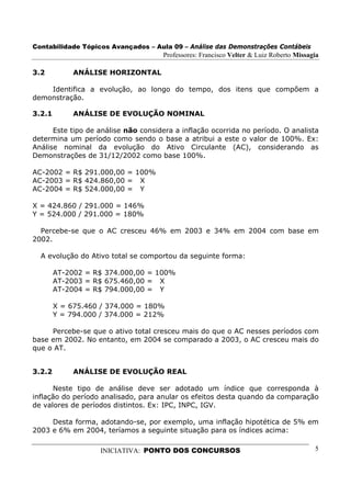 Contabilidade Tópicos Avançados – Aula 09 – Análise das Demonstrações Contábeis
                                     Professores: Francisco Velter & Luiz Roberto Missagia

3.2          ANÁLISE HORIZONTAL

    Identifica a evolução, ao longo do tempo, dos itens que compõem a
demonstração.

3.2.1        ANÁLISE DE EVOLUÇÃO NOMINAL

      Este tipo de análise não considera a inflação ocorrida no período. O analista
determina um período como sendo o base a atribui a este o valor de 100%. Ex:
Análise nominal da evolução do Ativo Circulante (AC), considerando as
Demonstrações de 31/12/2002 como base 100%.

AC-2002 = R$ 291.000,00 = 100%
AC-2003 = R$ 424.860,00 = X
AC-2004 = R$ 524.000,00 = Y

X = 424.860 / 291.000 = 146%
Y = 524.000 / 291.000 = 180%

  Percebe-se que o AC cresceu 46% em 2003 e 34% em 2004 com base em
2002.

  A evolução do Ativo total se comportou da seguinte forma:

        AT-2002 = R$ 374.000,00 = 100%
        AT-2003 = R$ 675.460,00 = X
        AT-2004 = R$ 794.000,00 = Y

        X = 675.460 / 374.000 = 180%
        Y = 794.000 / 374.000 = 212%

     Percebe-se que o ativo total cresceu mais do que o AC nesses períodos com
base em 2002. No entanto, em 2004 se comparado a 2003, o AC cresceu mais do
que o AT.


3.2.2        ANÁLISE DE EVOLUÇÃO REAL

      Neste tipo de análise deve ser adotado um índice que corresponda à
inflação do período analisado, para anular os efeitos desta quando da comparação
de valores de períodos distintos. Ex: IPC, INPC, IGV.

     Desta forma, adotando-se, por exemplo, uma inflação hipotética de 5% em
2003 e 6% em 2004, teríamos a seguinte situação para os índices acima:

                   INICIATIVA: PONTO DOS CONCURSOS                                      5
 