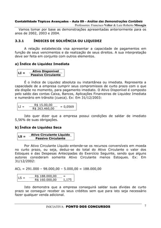 Contabilidade Tópicos Avançados – Aula 09 – Análise das Demonstrações Contábeis
                                Professores: Francisco Velter & Luiz Roberto Missagia
  Vamos tomar por base as demonstrações apresentadas anteriormente para os
anos de 2002, 2003 e 2004.

3.3.1       ÍNDICES DE SOLVÊNCIA OU LIQUIDEZ

     A relação estabelecida visa apresentar a capacidade de pagamentos em
função de seus vencimentos e da realização de seus direitos. A sua interpretação
deve ser feita em conjunto com outros elementos.

a) Índice de Liquidez Imediata

           Ativo Disponível
  LI =
          Passivo Circulante

      É o índice de Liquidez absoluta ou instantânea ou imediata. Representa a
capacidade de a empresa cumprir seus compromissos de curto prazo com o que
ela dispõe no momento, para pagamento imediato. O Ativo Disponível é composto
pelo saldo das contas Caixa, Bancos, Aplicações Financeiras de Liquidez Imediata
e numerário em trânsito (cueca). Ex: Em 31/12/2003:

            R$ 15.00,00
  LI =                       = 0,0569
           R$ 263.460,00

     Isto quer dizer que a empresa possui condições de saldar de imediato
5,56% de suas obrigações.

b) Índice de Liquidez Seca

          Ativo Circulante Líquido
  LS =
             Passivo Circulante

     Por Ativo Circulante Líquido entende-se os recursos conversíveis em moeda
no curto prazo, ou seja, deduz-se do total do Ativo Circulante o valor dos
Estoques e das Despesas Antecipadas do Exercício Seguinte, sendo que alguns
autores consideram somente Ativo Circulante menos Estoques. Ex: Em
31/12/2002:

ACL = 291.000 – 98.000,00 – 5.000,00 = 188.000,00

            R$ 188.000,00      =
  LS =
            R$ 160.000,00      1,175

      Isto demonstra que a empresa conseguirá saldar suas dívidas de curto
prazo se conseguir receber os seus créditos sem que para isto seja necessário
fazer qualquer venda adicional.


                    INICIATIVA: PONTO DOS CONCURSOS                                7
 