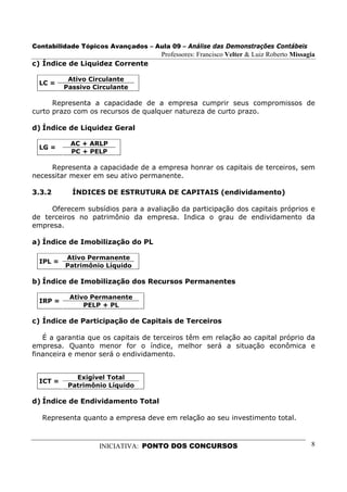 Contabilidade Tópicos Avançados – Aula 09 – Análise das Demonstrações Contábeis
                                     Professores: Francisco Velter & Luiz Roberto Missagia
c) Índice de Liquidez Corrente

           Ativo Circulante
  LC =
          Passivo Circulante

      Representa a capacidade de a empresa cumprir seus compromissos de
curto prazo com os recursos de qualquer natureza de curto prazo.

d) Índice de Liquidez Geral

           AC + ARLP
  LG =
           PC + PELP

     Representa a capacidade de a empresa honrar os capitais de terceiros, sem
necessitar mexer em seu ativo permanente.

3.3.2       ÍNDICES DE ESTRUTURA DE CAPITAIS (endividamento)

     Oferecem subsídios para a avaliação da participação dos capitais próprios e
de terceiros no patrimônio da empresa. Indica o grau de endividamento da
empresa.

a) Índice de Imobilização do PL

          Ativo Permanente
  IPL =
          Patrimônio Líquido

b) Índice de Imobilização dos Recursos Permanentes

           Ativo Permanente
  IRP =
               PELP + PL

c) Índice de Participação de Capitais de Terceiros

   É a garantia que os capitais de terceiros têm em relação ao capital próprio da
empresa. Quanto menor for o índice, melhor será a situação econômica e
financeira e menor será o endividamento.


             Exigível Total
  ICT =
           Patrimônio Líquido

d) Índice de Endividamento Total

  Representa quanto a empresa deve em relação ao seu investimento total.



                   INICIATIVA: PONTO DOS CONCURSOS                                      8
 