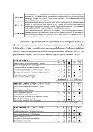13
DE: 56 a 83
caso essa situação não se reverta. Investigue e reflita sobre as razões que geram a insatisfação
atentando para pontos concentrados nas respostas discordo totalmente, discordo, discordo par-
cialmente e concordo parcialmente. Essas respostas constituem a oportunidade de melhoria do
seu nível de satisfação com a empresa.
DE: 84 a 111
Comprometimento e satisfação razoáveis - Você se sente envolvido com seu trabalho e na ma-
ior parte do tempo, faz mais do que esperam de você. Atenção para os pontos concentrados nas
respostas discordo totalmente, discordo e neutro. Essas respostas constituem a oportunidade de
melhoria do seu nível de comprometimento e satisfação com a empresa.
DE: 112 a 140
Alto comprometimento e alta satisfação - Você sempre faz tudo aquilo que é demandado e sen-
te-se extremamente responsável com o que tem a fazer. Sempre realiza mais do que esperam e
está profundamente engajado com seu trabalho. Você está no caminho certo para obter sucesso
e crescimento profissional nessa empresa.
Considerando-se que este teste pode ser divido em sete blocos de perguntas distintas, são
elas: comunicação, relacionamento com clientes, função/papel no trabalho, como é realizado o
trabalho, objetivo/metas e resultados, clima organizacional e liderança. Sendo assim, cada bloco
de teste contém cinco perguntas, apresentadas em sequência os dados referentes à pesquisa, para
posteriormente realizar o somatório acumulado no campo das tabelas, conforme a seguir:
COMUNICAÇÃO “C” DT D N C CT
Eu sei o que está acontecendo em toda a empresa. □ □ ■ □ □
Minha área/depto./divisão comunico aos
colaboradores o que é importante para a empresa. □ □ □ □ ■
A comunicação da minha área/depto./divisão é confiável. □ □ □ □ ■
Existe troca de informações entre as área/deptos/divisões. □ □ □ ■ □
Eu conheço o negócio da empresa
e acho que este é um bom negócio. □ □ □ ■ □
Resultado: 2+4+4+3+3 = 16 Pontos
RELACIONAMENTO COM OS CLIENTES “RCC” DT D N C CT
Tenho interações frequentes com meus clientes. □ □ ■ □ □
Sempre mantenho o foco nas
necessidades dos meus clientes. □ □ □ □ ■
Minha compreensão sobre as
necessidades dos meus clientes é boa. □ □ □ □ ■
Minha definição de clientes inclui os clientes internos. □ □ □ ■ □
Posso facilmente definir quem são
meus clientes e entender suas necessidades. □ □ ■ □ □
Resultado: 2+4+4+3+2 = 15 Pontos
FUNÇÃO/PAPEL NO TRABALHO “FPT” DT D N C CT
Percebo que o trabalho que faço
contribui para a empresa atingir seus resultados. □ □ □ ■ □
Compreendo claramente a minha função. □ □ □ □ ■
Tenho confiança nas minhas
competências para realizar meu trabalho. □ □ □ ■ □
Meu trabalho é importante. □ □ □ □ ■
 