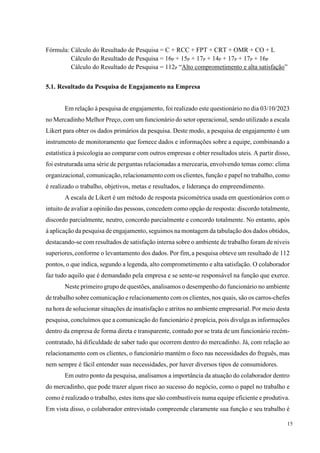 15
Fórmula: Cálculo do Resultado de Pesquisa = C + RCC + FPT + CRT + OMR + CO + L
Cálculo do Resultado de Pesquisa = 16P + 15P + 17P + 14P + 17P + 17P + 16P
Cálculo do Resultado de Pesquisa = 112P “Alto comprometimento e alta satisfação”
5.1. Resultado da Pesquisa de Engajamento na Empresa
Em relação à pesquisa de engajamento, foi realizado este questionário no dia 03/10/2023
no Mercadinho Melhor Preço, com um funcionário do setor operacional, sendo utilizado a escala
Likert para obter os dados primários da pesquisa. Deste modo, a pesquisa de engajamento é um
instrumento de monitoramento que fornece dados e informações sobre a equipe, combinando a
estatística à psicologia ao comparar com outros empresas e obter resultados uteis. A partir disso,
foi estruturada uma série de perguntas relacionadas a mercearia, envolvendo temas como: clima
organizacional, comunicação, relacionamento com os clientes, função e papel no trabalho, como
é realizado o trabalho, objetivos, metas e resultados, e liderança do empreendimento.
A escala de Likert é um método de resposta psicométrica usada em questionários com o
intuito de avaliar a opinião das pessoas, concedem como opção de resposta: discordo totalmente,
discordo parcialmente, neutro, concordo parcialmente e concordo totalmente. No entanto, após
à aplicação da pesquisa de engajamento, seguimos na montagem da tabulação dos dados obtidos,
destacando-se com resultados de satisfação interna sobre o ambiente de trabalho foram de níveis
superiores,conforme o levantamento dos dados. Por fim,a pesquisa obteve um resultado de 112
pontos, o que indica, segundo a legenda, alto comprometimento e alta satisfação. O colaborador
faz tudo aquilo que é demandado pela empresa e se sente-se responsável na função que exerce.
Neste primeiro grupo de questões, analisamos o desempenho do funcionário no ambiente
de trabalho sobre comunicação e relacionamento com os clientes, nos quais, são os carros-chefes
na hora de solucionar situações de insatisfação e atritos no ambiente empresarial. Por meio desta
pesquisa, concluímos que a comunicação do funcionário é propícia, pois divulga as informações
dentro da empresa de forma direta e transparente, contudo por se trata de um funcionário recém-
contratado, há dificuldade de saber tudo que ocorrem dentro do mercadinho. Já, com relação ao
relacionamento com os clientes, o funcionário mantém o foco nas necessidades do freguês, mas
nem sempre é fácil entender suas necessidades, por haver diversos tipos de consumidores.
Em outro ponto da pesquisa, analisamos a importância da atuação do colaborador dentro
do mercadinho, que pode trazer algum risco ao sucesso do negócio, como o papel no trabalho e
como é realizado o trabalho, estes itens que são combustíveis numa equipe eficiente e produtiva.
Em vista disso, o colaborador entrevistado compreende claramente sua função e seu trabalho é
 