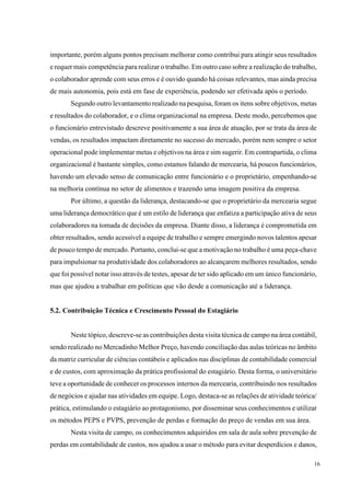 16
importante, porém alguns pontos precisam melhorar como contribui para atingir seus resultados
e requer mais competência para realizar o trabalho. Em outro caso sobre a realização do trabalho,
o colaborador aprende com seus erros e é ouvido quando há coisas relevantes, mas ainda precisa
de mais autonomia, pois está em fase de experiência, podendo ser efetivada após o período.
Segundo outro levantamento realizado na pesquisa, foram os itens sobre objetivos, metas
e resultados do colaborador, e o clima organizacional na empresa. Deste modo, percebemos que
o funcionário entrevistado descreve positivamente a sua área de atuação, por se trata da área de
vendas, os resultados impactam diretamente no sucesso do mercado, porém nem sempre o setor
operacional pode implementar metas e objetivos na área e sim sugerir. Em contrapartida, o clima
organizacional é bastante simples, como estamos falando de mercearia, há poucos funcionários,
havendo um elevado senso de comunicação entre funcionário e o proprietário, empenhando-se
na melhoria contínua no setor de alimentos e trazendo uma imagem positiva da empresa.
Por último, a questão da liderança, destacando-se que o proprietário da mercearia segue
uma liderança democrático que é um estilo de liderança que enfatiza a participação ativa de seus
colaboradores na tomada de decisões da empresa. Diante disso, a liderança é comprometida em
obter resultados, sendo acessível a equipe de trabalho e sempre emergindo novos talentos apesar
de pouco tempo de mercado. Portanto, conclui-se que a motivação no trabalho é uma peça-chave
para impulsionar na produtividade dos colaboradores ao alcançarem melhores resultados, sendo
que foi possível notar isso através de testes, apesar de ter sido aplicado em um único funcionário,
mas que ajudou a trabalhar em políticas que vão desde a comunicação até a liderança.
5.2. Contribuição Técnica e Crescimento Pessoal do Estagiário
Neste tópico, descreve-se as contribuições desta visita técnica de campo na área contábil,
sendo realizado no Mercadinho Melhor Preço, havendo conciliação das aulas teóricas no âmbito
da matriz curricular de ciências contábeis e aplicados nas disciplinas de contabilidade comercial
e de custos, com aproximação da prática profissional do estagiário. Desta forma, o universitário
teve a oportunidade de conhecer os processos internos da mercearia, contribuindo nos resultados
de negócios e ajudar nas atividades em equipe. Logo, destaca-se as relações de atividade teórica/
prática, estimulando o estagiário ao protagonismo, por disseminar seus conhecimentos e utilizar
os métodos PEPS e PVPS, prevenção de perdas e formação do preço de vendas em sua área.
Nesta visita de campo, os conhecimentos adquiridos em sala de aula sobre prevenção de
perdas em contabilidade de custos, nos ajudou a usar o método para evitar desperdícios e danos,
 