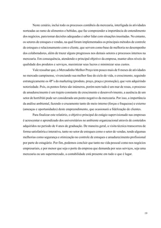 19
Neste cenário, inclui todo os processos contábeis da mercearia, interligada ás atividades
norteadas ao ramo de alimentos e bebidas, que faz compreender a importância do entendimento
dos negócios, para tomar decisões adequadas e saber lidar com situações inusitadas. No entanto,
os setores de estoques e vendas, na qual foram implementados os principais métodos de controle
de estoques e relacionamento com o cliente, que servem como base de melhoria no desempenho
dos colaboradores, além de trazer alguns progressos nos demais setores e processos internos na
mercearia. Em consequência, atendendo o principal objetivo da empresa, manter altos níveis de
qualidade dos produtos e serviços, maximizar seus lucros e minimizar seus custos.
Vale ressaltar que, o Mercadinho Melhor Preço tem pouco mais de 8 meses de atividades
no mercado campinense, vivenciando sua melhor fase do ciclo de vida, o crescimento, seguindo
estrategicamente os 4P’s do marketing (produto, preço, praça e promoção), que vem adquirindo
notoriedade. Pois, os pontos fortes são inúmeros, porém nem tudo é um mar de rosas, o processo
de amadurecimento é um trajeto constante de crescimento e desenvolvimento, a ausência de um
setor de hortifrúti pode ser considerada um ponto negativo da mercearia. Por isso, a importância
da análise ambiental, fazendo o cruzamento tanto do meio interno (forças e fraquezas) e externo
(ameaças e oportunidades) deste empreendimento, que ocasionará a fidelização de clientes.
Para finalizar este relatório, o objetivo principal do estágio supervisionado nas empresas
é acrescentar o aprendizado dos universitários no ambiente organizacional através de conteúdos
adquiridos no período de 4 anos de graduação. De maneira geral, a visita técnica transcorreu de
forma satisfatória e interativa, tanto no setor de estoques como o setor de vendas, tendo algumas
melhorias como segurança e otimização no controle de estoques e amadurecimento profissional
por parte do estagiário. Por fim, podemos concluir que tanto na vida pessoal como nos negócios
empresariais, e por menor que seja o porte da empresa que demanda por seus serviços, seja uma
mercearia ou um supermercado, a contabilidade está presente em tudo o que é lugar.
 